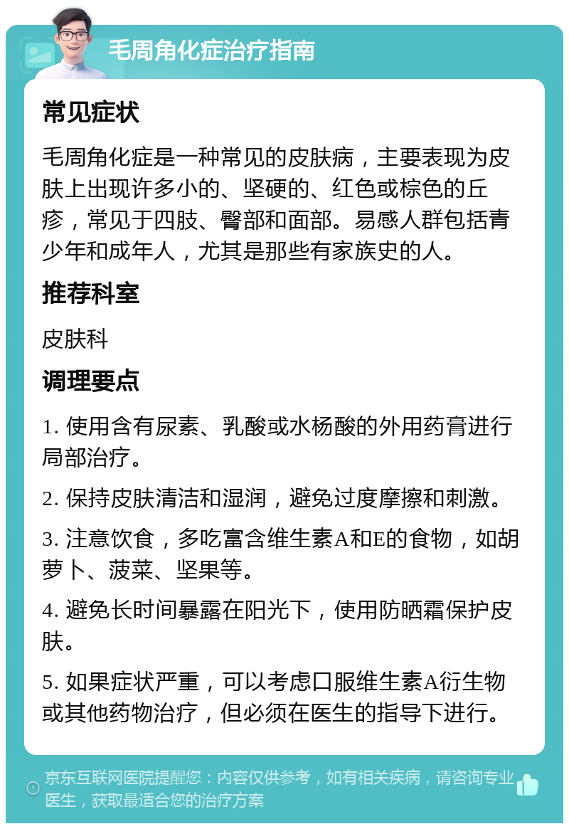 毛周角化症治疗指南 常见症状 毛周角化症是一种常见的皮肤病，主要表现为皮肤上出现许多小的、坚硬的、红色或棕色的丘疹，常见于四肢、臀部和面部。易感人群包括青少年和成年人，尤其是那些有家族史的人。 推荐科室 皮肤科 调理要点 1. 使用含有尿素、乳酸或水杨酸的外用药膏进行局部治疗。 2. 保持皮肤清洁和湿润，避免过度摩擦和刺激。 3. 注意饮食，多吃富含维生素A和E的食物，如胡萝卜、菠菜、坚果等。 4. 避免长时间暴露在阳光下，使用防晒霜保护皮肤。 5. 如果症状严重，可以考虑口服维生素A衍生物或其他药物治疗，但必须在医生的指导下进行。