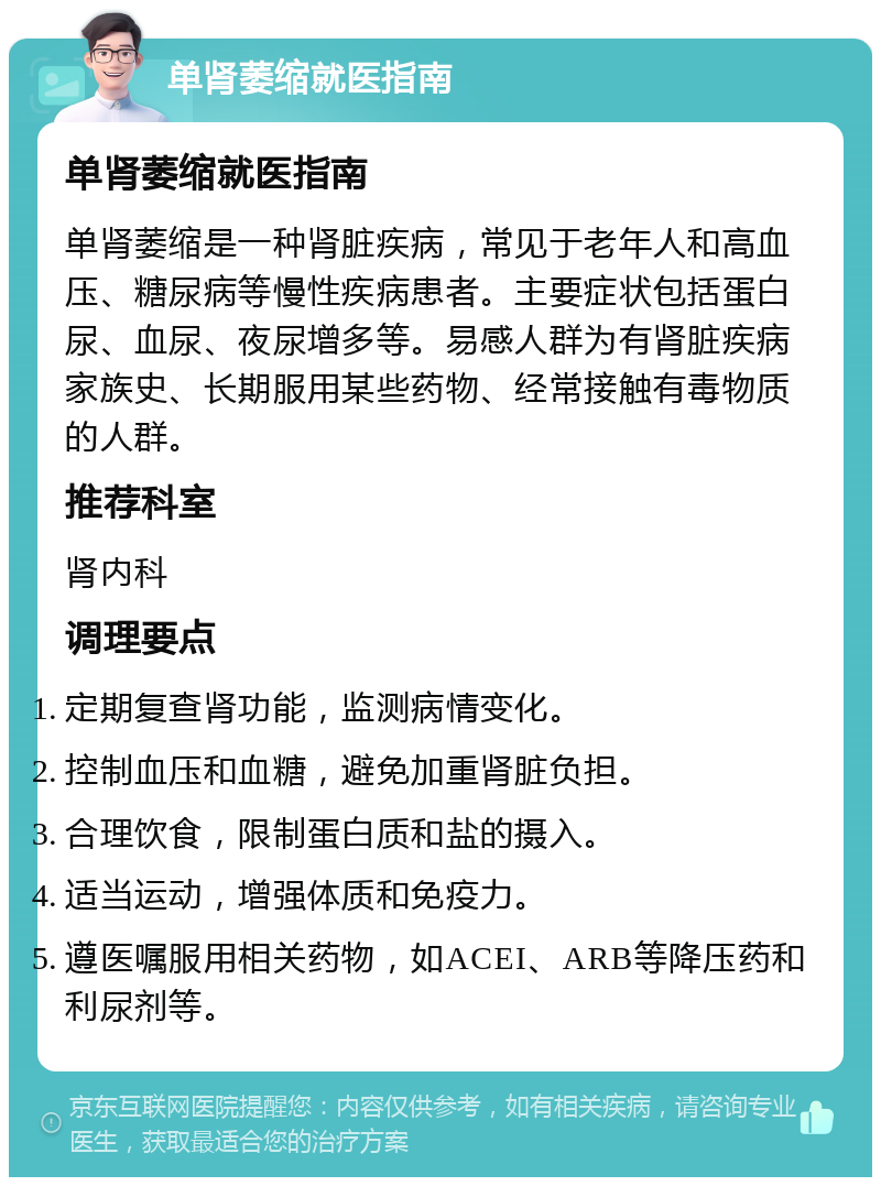 单肾萎缩就医指南 单肾萎缩就医指南 单肾萎缩是一种肾脏疾病，常见于老年人和高血压、糖尿病等慢性疾病患者。主要症状包括蛋白尿、血尿、夜尿增多等。易感人群为有肾脏疾病家族史、长期服用某些药物、经常接触有毒物质的人群。 推荐科室 肾内科 调理要点 定期复查肾功能，监测病情变化。 控制血压和血糖，避免加重肾脏负担。 合理饮食，限制蛋白质和盐的摄入。 适当运动，增强体质和免疫力。 遵医嘱服用相关药物，如ACEI、ARB等降压药和利尿剂等。