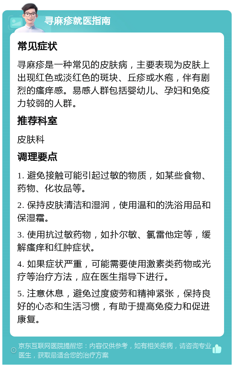 寻麻疹就医指南 常见症状 寻麻疹是一种常见的皮肤病，主要表现为皮肤上出现红色或淡红色的斑块、丘疹或水疱，伴有剧烈的瘙痒感。易感人群包括婴幼儿、孕妇和免疫力较弱的人群。 推荐科室 皮肤科 调理要点 1. 避免接触可能引起过敏的物质，如某些食物、药物、化妆品等。 2. 保持皮肤清洁和湿润，使用温和的洗浴用品和保湿霜。 3. 使用抗过敏药物，如扑尔敏、氯雷他定等，缓解瘙痒和红肿症状。 4. 如果症状严重，可能需要使用激素类药物或光疗等治疗方法，应在医生指导下进行。 5. 注意休息，避免过度疲劳和精神紧张，保持良好的心态和生活习惯，有助于提高免疫力和促进康复。