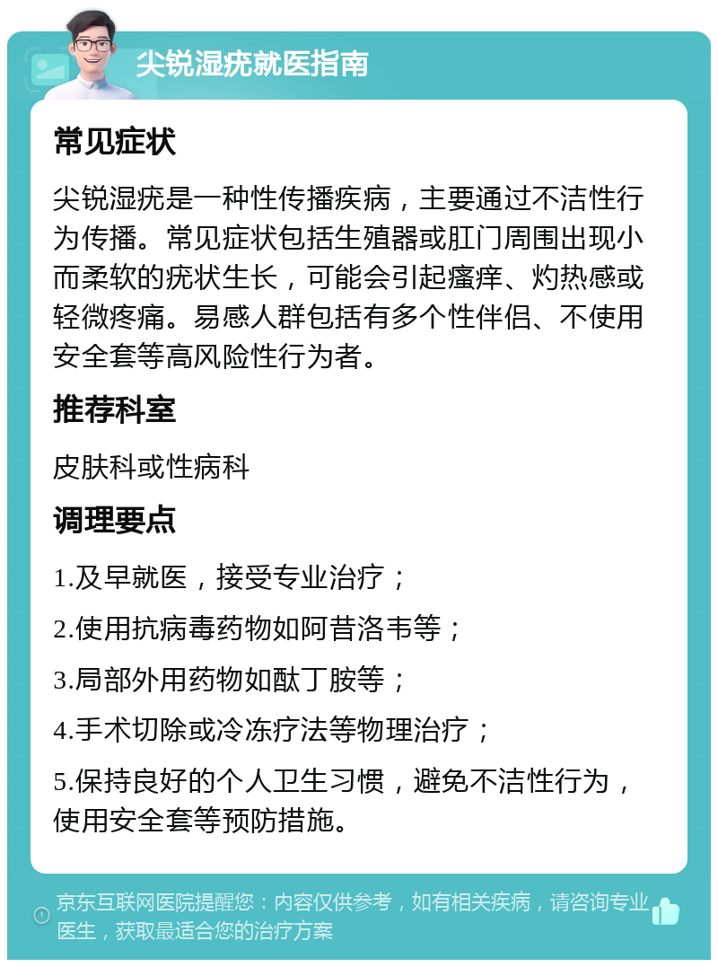 尖锐湿疣就医指南 常见症状 尖锐湿疣是一种性传播疾病，主要通过不洁性行为传播。常见症状包括生殖器或肛门周围出现小而柔软的疣状生长，可能会引起瘙痒、灼热感或轻微疼痛。易感人群包括有多个性伴侣、不使用安全套等高风险性行为者。 推荐科室 皮肤科或性病科 调理要点 1.及早就医，接受专业治疗； 2.使用抗病毒药物如阿昔洛韦等； 3.局部外用药物如酞丁胺等； 4.手术切除或冷冻疗法等物理治疗； 5.保持良好的个人卫生习惯，避免不洁性行为，使用安全套等预防措施。