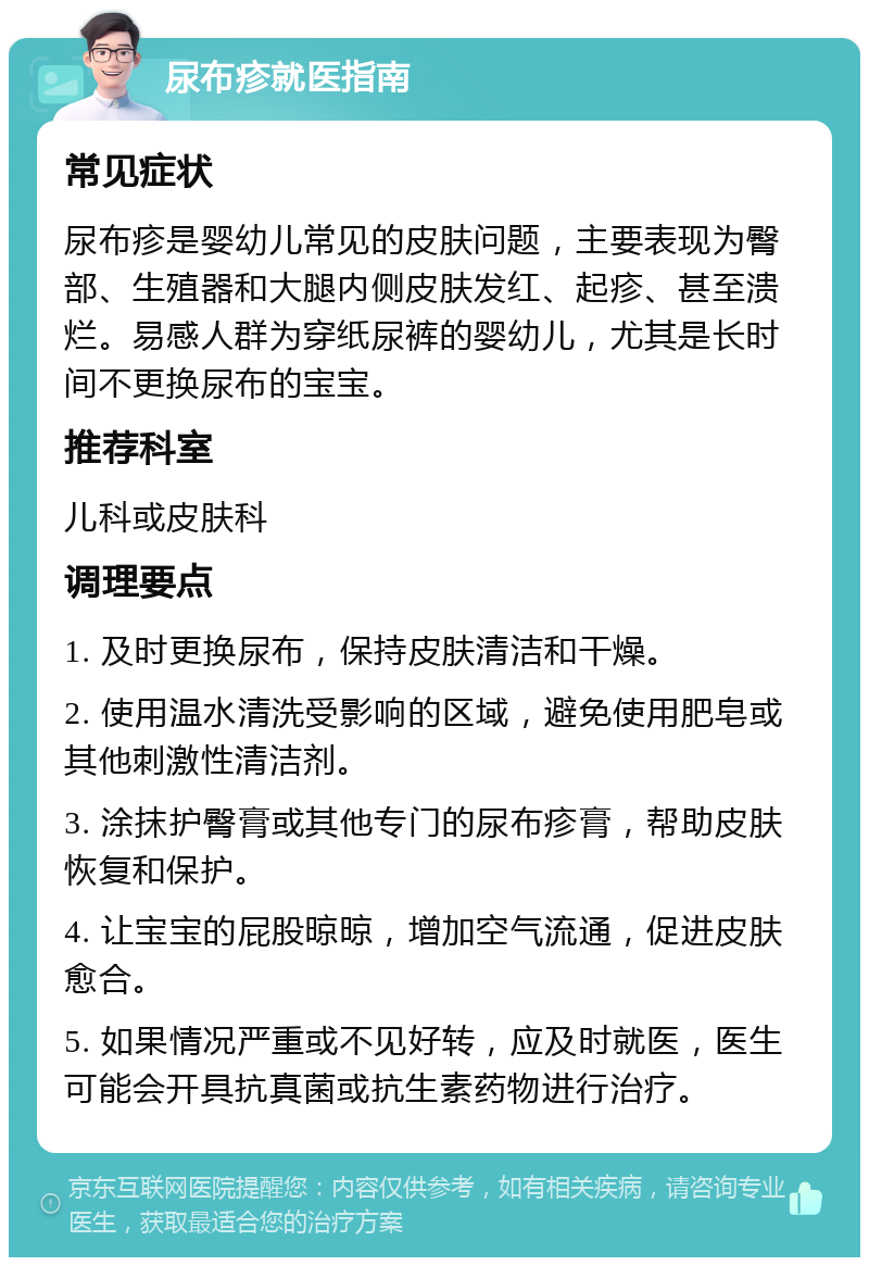 尿布疹就医指南 常见症状 尿布疹是婴幼儿常见的皮肤问题，主要表现为臀部、生殖器和大腿内侧皮肤发红、起疹、甚至溃烂。易感人群为穿纸尿裤的婴幼儿，尤其是长时间不更换尿布的宝宝。 推荐科室 儿科或皮肤科 调理要点 1. 及时更换尿布，保持皮肤清洁和干燥。 2. 使用温水清洗受影响的区域，避免使用肥皂或其他刺激性清洁剂。 3. 涂抹护臀膏或其他专门的尿布疹膏，帮助皮肤恢复和保护。 4. 让宝宝的屁股晾晾，增加空气流通，促进皮肤愈合。 5. 如果情况严重或不见好转，应及时就医，医生可能会开具抗真菌或抗生素药物进行治疗。