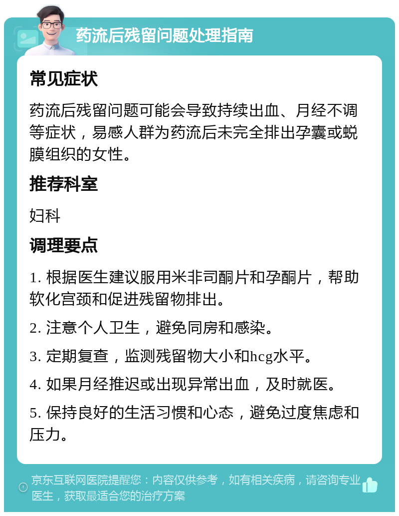 药流后残留问题处理指南 常见症状 药流后残留问题可能会导致持续出血、月经不调等症状，易感人群为药流后未完全排出孕囊或蜕膜组织的女性。 推荐科室 妇科 调理要点 1. 根据医生建议服用米非司酮片和孕酮片，帮助软化宫颈和促进残留物排出。 2. 注意个人卫生，避免同房和感染。 3. 定期复查，监测残留物大小和hcg水平。 4. 如果月经推迟或出现异常出血，及时就医。 5. 保持良好的生活习惯和心态，避免过度焦虑和压力。