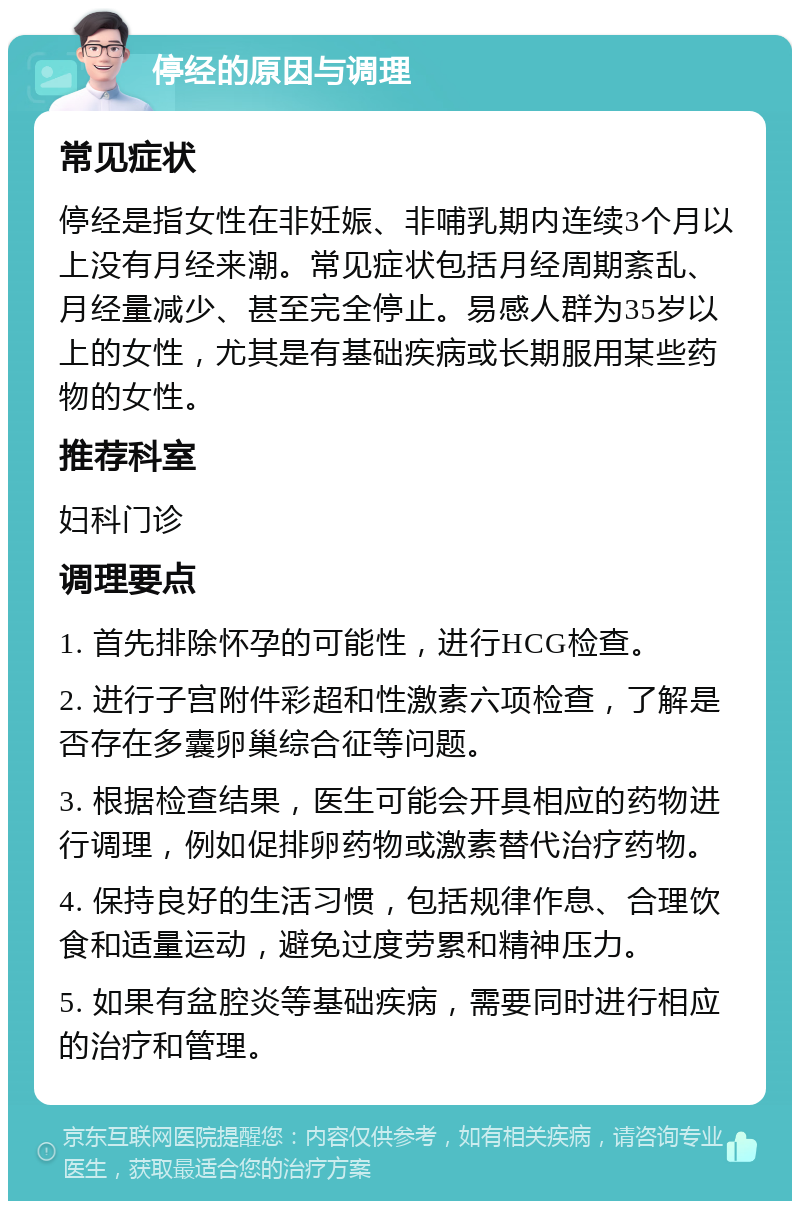 停经的原因与调理 常见症状 停经是指女性在非妊娠、非哺乳期内连续3个月以上没有月经来潮。常见症状包括月经周期紊乱、月经量减少、甚至完全停止。易感人群为35岁以上的女性，尤其是有基础疾病或长期服用某些药物的女性。 推荐科室 妇科门诊 调理要点 1. 首先排除怀孕的可能性，进行HCG检查。 2. 进行子宫附件彩超和性激素六项检查，了解是否存在多囊卵巢综合征等问题。 3. 根据检查结果，医生可能会开具相应的药物进行调理，例如促排卵药物或激素替代治疗药物。 4. 保持良好的生活习惯，包括规律作息、合理饮食和适量运动，避免过度劳累和精神压力。 5. 如果有盆腔炎等基础疾病，需要同时进行相应的治疗和管理。