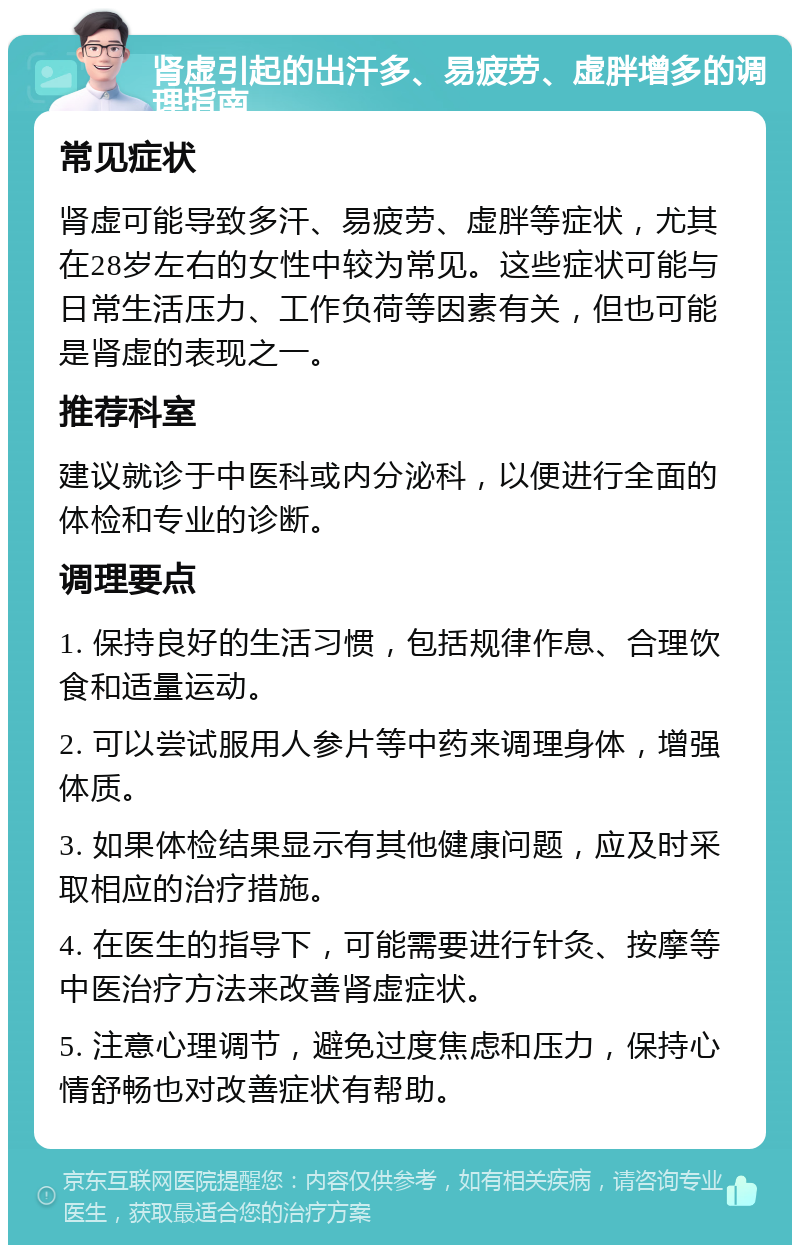 肾虚引起的出汗多、易疲劳、虚胖增多的调理指南 常见症状 肾虚可能导致多汗、易疲劳、虚胖等症状，尤其在28岁左右的女性中较为常见。这些症状可能与日常生活压力、工作负荷等因素有关，但也可能是肾虚的表现之一。 推荐科室 建议就诊于中医科或内分泌科，以便进行全面的体检和专业的诊断。 调理要点 1. 保持良好的生活习惯，包括规律作息、合理饮食和适量运动。 2. 可以尝试服用人参片等中药来调理身体，增强体质。 3. 如果体检结果显示有其他健康问题，应及时采取相应的治疗措施。 4. 在医生的指导下，可能需要进行针灸、按摩等中医治疗方法来改善肾虚症状。 5. 注意心理调节，避免过度焦虑和压力，保持心情舒畅也对改善症状有帮助。