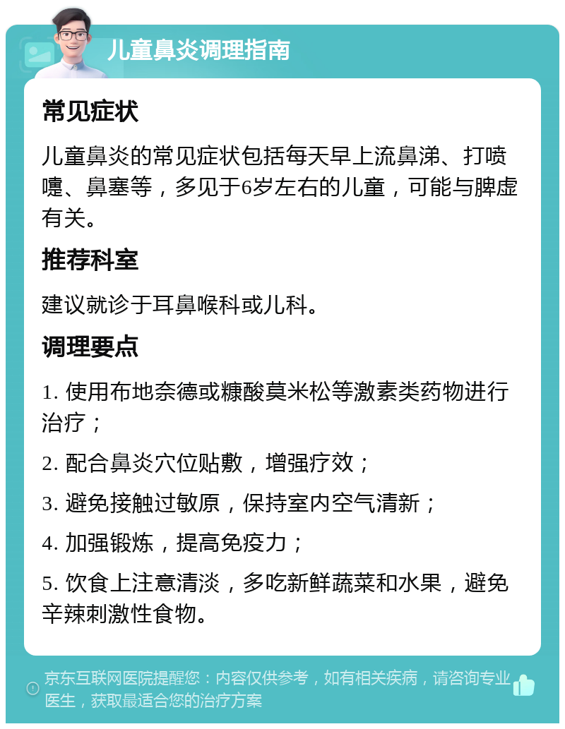 儿童鼻炎调理指南 常见症状 儿童鼻炎的常见症状包括每天早上流鼻涕、打喷嚏、鼻塞等，多见于6岁左右的儿童，可能与脾虚有关。 推荐科室 建议就诊于耳鼻喉科或儿科。 调理要点 1. 使用布地奈德或糠酸莫米松等激素类药物进行治疗； 2. 配合鼻炎穴位贴敷，增强疗效； 3. 避免接触过敏原，保持室内空气清新； 4. 加强锻炼，提高免疫力； 5. 饮食上注意清淡，多吃新鲜蔬菜和水果，避免辛辣刺激性食物。