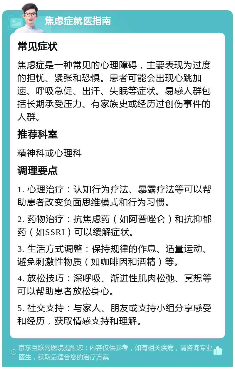 焦虑症就医指南 常见症状 焦虑症是一种常见的心理障碍，主要表现为过度的担忧、紧张和恐惧。患者可能会出现心跳加速、呼吸急促、出汗、失眠等症状。易感人群包括长期承受压力、有家族史或经历过创伤事件的人群。 推荐科室 精神科或心理科 调理要点 1. 心理治疗：认知行为疗法、暴露疗法等可以帮助患者改变负面思维模式和行为习惯。 2. 药物治疗：抗焦虑药（如阿普唑仑）和抗抑郁药（如SSRI）可以缓解症状。 3. 生活方式调整：保持规律的作息、适量运动、避免刺激性物质（如咖啡因和酒精）等。 4. 放松技巧：深呼吸、渐进性肌肉松弛、冥想等可以帮助患者放松身心。 5. 社交支持：与家人、朋友或支持小组分享感受和经历，获取情感支持和理解。