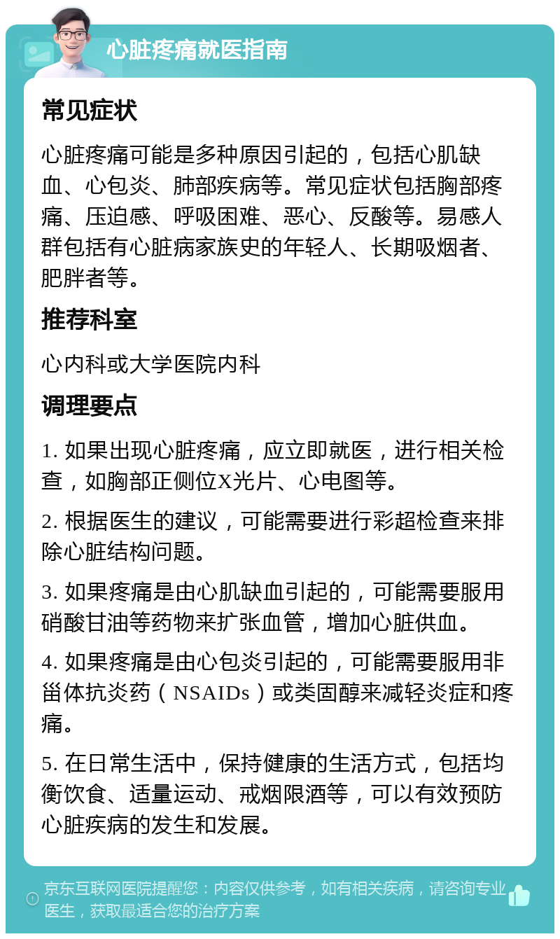 心脏疼痛就医指南 常见症状 心脏疼痛可能是多种原因引起的，包括心肌缺血、心包炎、肺部疾病等。常见症状包括胸部疼痛、压迫感、呼吸困难、恶心、反酸等。易感人群包括有心脏病家族史的年轻人、长期吸烟者、肥胖者等。 推荐科室 心内科或大学医院内科 调理要点 1. 如果出现心脏疼痛，应立即就医，进行相关检查，如胸部正侧位X光片、心电图等。 2. 根据医生的建议，可能需要进行彩超检查来排除心脏结构问题。 3. 如果疼痛是由心肌缺血引起的，可能需要服用硝酸甘油等药物来扩张血管，增加心脏供血。 4. 如果疼痛是由心包炎引起的，可能需要服用非甾体抗炎药（NSAIDs）或类固醇来减轻炎症和疼痛。 5. 在日常生活中，保持健康的生活方式，包括均衡饮食、适量运动、戒烟限酒等，可以有效预防心脏疾病的发生和发展。