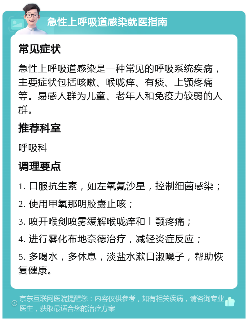 急性上呼吸道感染就医指南 常见症状 急性上呼吸道感染是一种常见的呼吸系统疾病，主要症状包括咳嗽、喉咙痒、有痰、上颚疼痛等。易感人群为儿童、老年人和免疫力较弱的人群。 推荐科室 呼吸科 调理要点 1. 口服抗生素，如左氧氟沙星，控制细菌感染； 2. 使用甲氧那明胶囊止咳； 3. 喷开喉剑喷雾缓解喉咙痒和上颚疼痛； 4. 进行雾化布地奈德治疗，减轻炎症反应； 5. 多喝水，多休息，淡盐水漱口淑嗓子，帮助恢复健康。