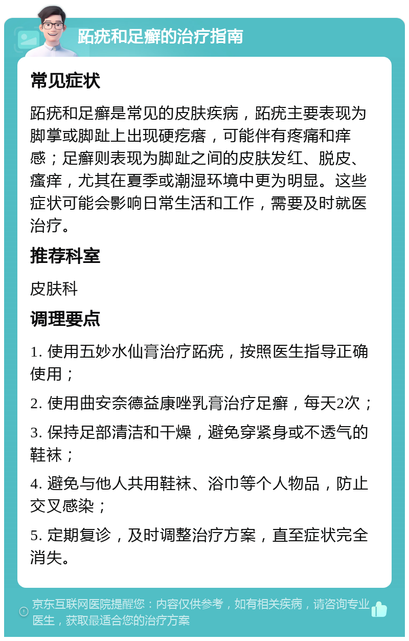 跖疣和足癣的治疗指南 常见症状 跖疣和足癣是常见的皮肤疾病，跖疣主要表现为脚掌或脚趾上出现硬疙瘩，可能伴有疼痛和痒感；足癣则表现为脚趾之间的皮肤发红、脱皮、瘙痒，尤其在夏季或潮湿环境中更为明显。这些症状可能会影响日常生活和工作，需要及时就医治疗。 推荐科室 皮肤科 调理要点 1. 使用五妙水仙膏治疗跖疣，按照医生指导正确使用； 2. 使用曲安奈德益康唑乳膏治疗足癣，每天2次； 3. 保持足部清洁和干燥，避免穿紧身或不透气的鞋袜； 4. 避免与他人共用鞋袜、浴巾等个人物品，防止交叉感染； 5. 定期复诊，及时调整治疗方案，直至症状完全消失。