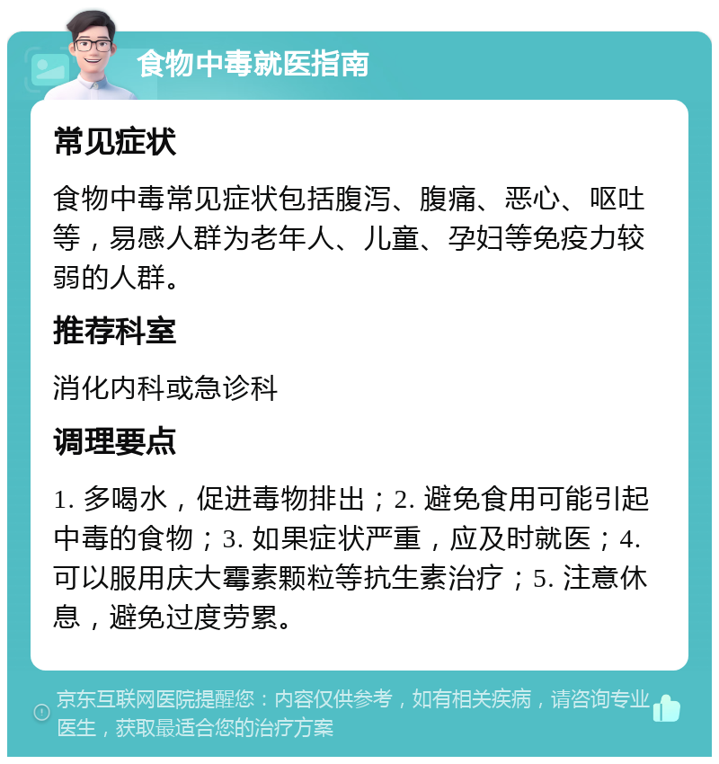 食物中毒就医指南 常见症状 食物中毒常见症状包括腹泻、腹痛、恶心、呕吐等，易感人群为老年人、儿童、孕妇等免疫力较弱的人群。 推荐科室 消化内科或急诊科 调理要点 1. 多喝水，促进毒物排出；2. 避免食用可能引起中毒的食物；3. 如果症状严重，应及时就医；4. 可以服用庆大霉素颗粒等抗生素治疗；5. 注意休息，避免过度劳累。