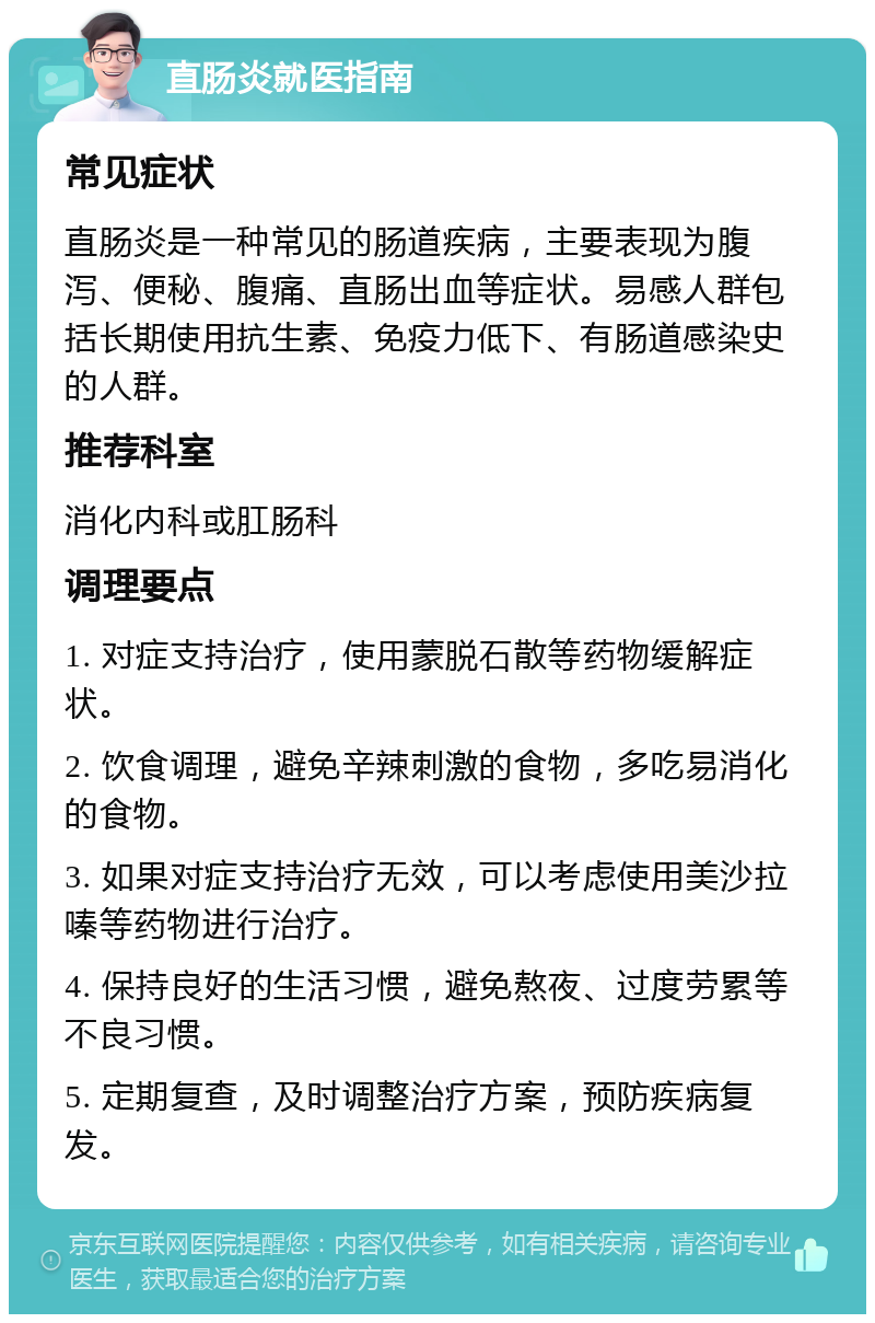 直肠炎就医指南 常见症状 直肠炎是一种常见的肠道疾病，主要表现为腹泻、便秘、腹痛、直肠出血等症状。易感人群包括长期使用抗生素、免疫力低下、有肠道感染史的人群。 推荐科室 消化内科或肛肠科 调理要点 1. 对症支持治疗，使用蒙脱石散等药物缓解症状。 2. 饮食调理，避免辛辣刺激的食物，多吃易消化的食物。 3. 如果对症支持治疗无效，可以考虑使用美沙拉嗪等药物进行治疗。 4. 保持良好的生活习惯，避免熬夜、过度劳累等不良习惯。 5. 定期复查，及时调整治疗方案，预防疾病复发。