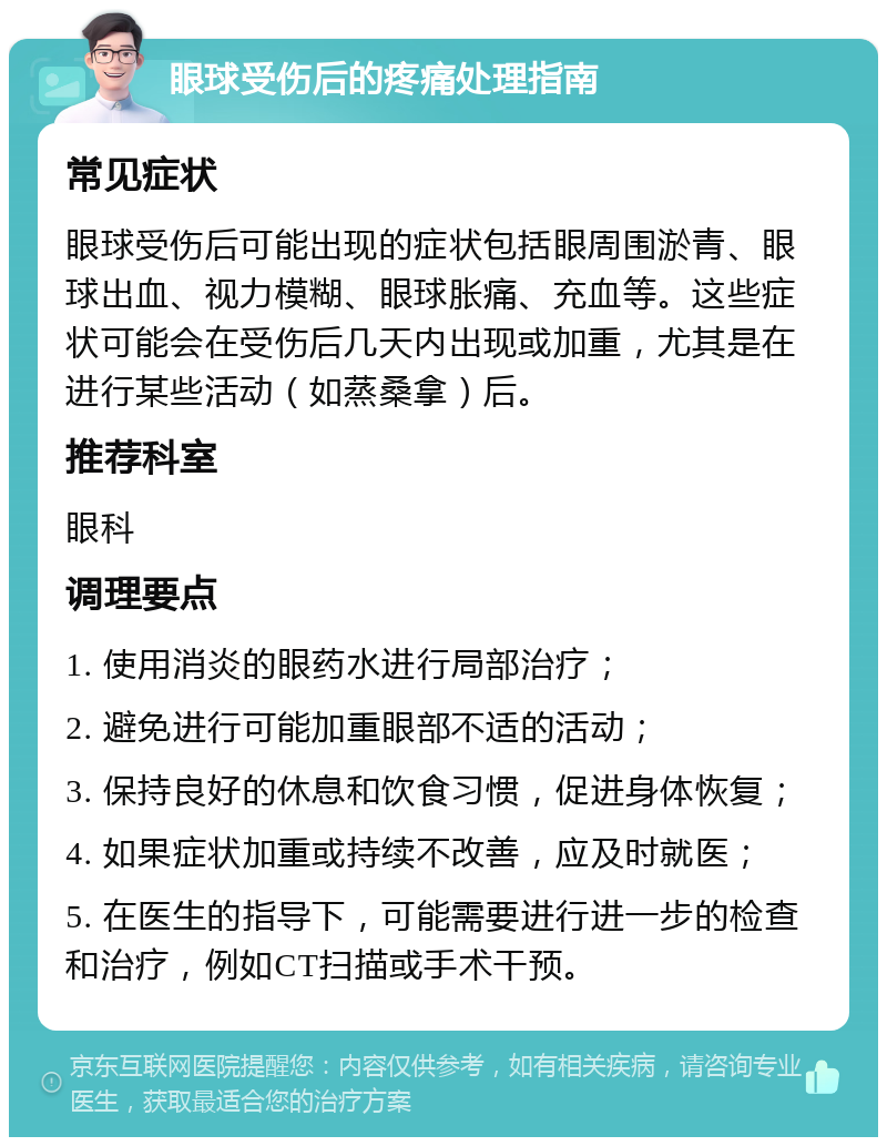 眼球受伤后的疼痛处理指南 常见症状 眼球受伤后可能出现的症状包括眼周围淤青、眼球出血、视力模糊、眼球胀痛、充血等。这些症状可能会在受伤后几天内出现或加重，尤其是在进行某些活动（如蒸桑拿）后。 推荐科室 眼科 调理要点 1. 使用消炎的眼药水进行局部治疗； 2. 避免进行可能加重眼部不适的活动； 3. 保持良好的休息和饮食习惯，促进身体恢复； 4. 如果症状加重或持续不改善，应及时就医； 5. 在医生的指导下，可能需要进行进一步的检查和治疗，例如CT扫描或手术干预。