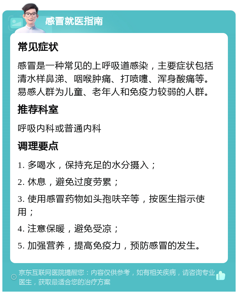 感冒就医指南 常见症状 感冒是一种常见的上呼吸道感染，主要症状包括清水样鼻涕、咽喉肿痛、打喷嚏、浑身酸痛等。易感人群为儿童、老年人和免疫力较弱的人群。 推荐科室 呼吸内科或普通内科 调理要点 1. 多喝水，保持充足的水分摄入； 2. 休息，避免过度劳累； 3. 使用感冒药物如头孢呋辛等，按医生指示使用； 4. 注意保暖，避免受凉； 5. 加强营养，提高免疫力，预防感冒的发生。