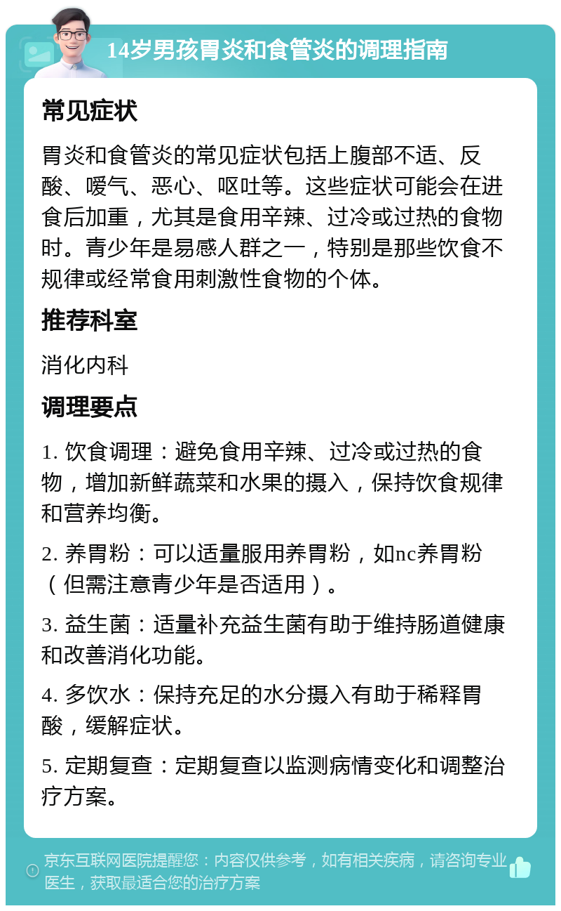 14岁男孩胃炎和食管炎的调理指南 常见症状 胃炎和食管炎的常见症状包括上腹部不适、反酸、嗳气、恶心、呕吐等。这些症状可能会在进食后加重，尤其是食用辛辣、过冷或过热的食物时。青少年是易感人群之一，特别是那些饮食不规律或经常食用刺激性食物的个体。 推荐科室 消化内科 调理要点 1. 饮食调理：避免食用辛辣、过冷或过热的食物，增加新鲜蔬菜和水果的摄入，保持饮食规律和营养均衡。 2. 养胃粉：可以适量服用养胃粉，如nc养胃粉（但需注意青少年是否适用）。 3. 益生菌：适量补充益生菌有助于维持肠道健康和改善消化功能。 4. 多饮水：保持充足的水分摄入有助于稀释胃酸，缓解症状。 5. 定期复查：定期复查以监测病情变化和调整治疗方案。