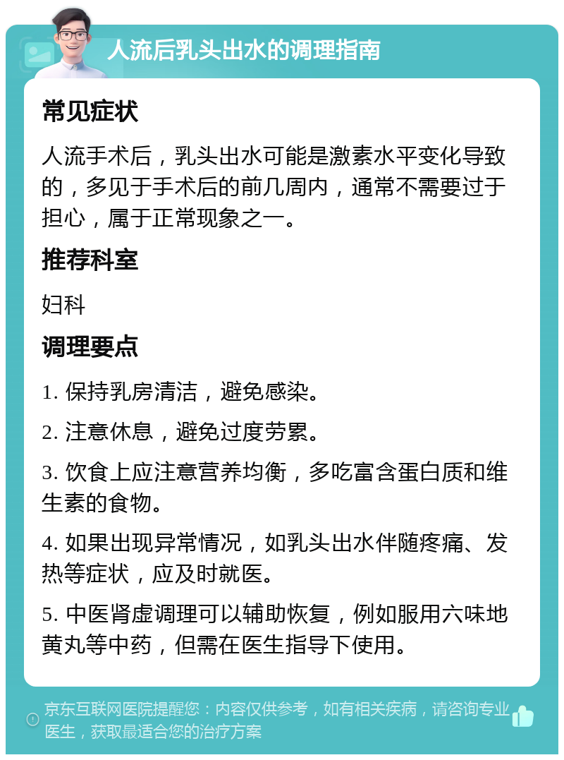 人流后乳头出水的调理指南 常见症状 人流手术后，乳头出水可能是激素水平变化导致的，多见于手术后的前几周内，通常不需要过于担心，属于正常现象之一。 推荐科室 妇科 调理要点 1. 保持乳房清洁，避免感染。 2. 注意休息，避免过度劳累。 3. 饮食上应注意营养均衡，多吃富含蛋白质和维生素的食物。 4. 如果出现异常情况，如乳头出水伴随疼痛、发热等症状，应及时就医。 5. 中医肾虚调理可以辅助恢复，例如服用六味地黄丸等中药，但需在医生指导下使用。