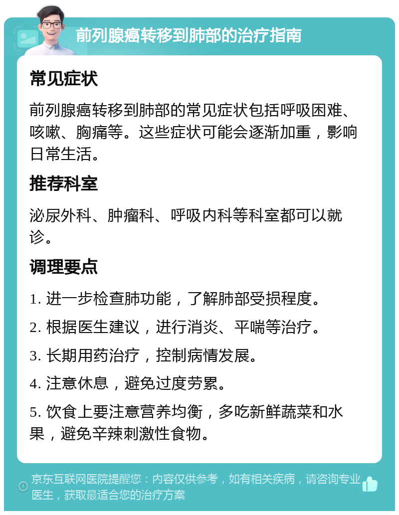 前列腺癌转移到肺部的治疗指南 常见症状 前列腺癌转移到肺部的常见症状包括呼吸困难、咳嗽、胸痛等。这些症状可能会逐渐加重，影响日常生活。 推荐科室 泌尿外科、肿瘤科、呼吸内科等科室都可以就诊。 调理要点 1. 进一步检查肺功能，了解肺部受损程度。 2. 根据医生建议，进行消炎、平喘等治疗。 3. 长期用药治疗，控制病情发展。 4. 注意休息，避免过度劳累。 5. 饮食上要注意营养均衡，多吃新鲜蔬菜和水果，避免辛辣刺激性食物。