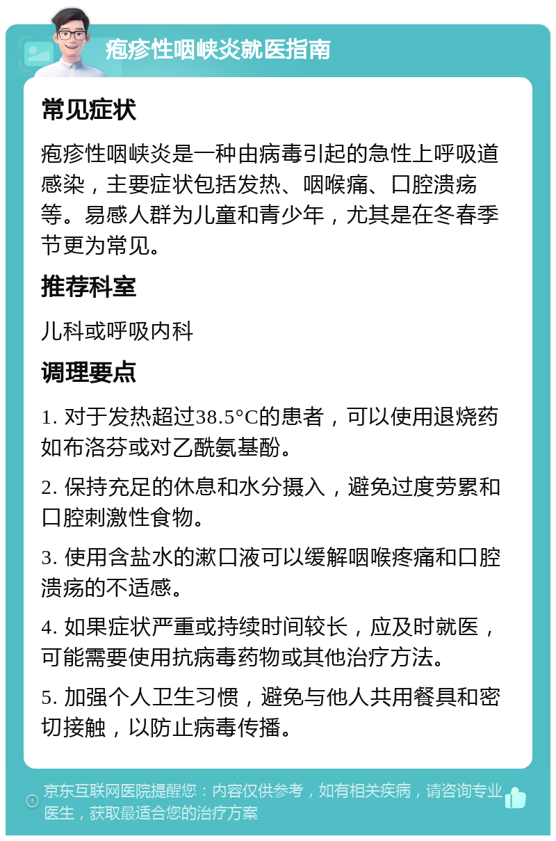 疱疹性咽峡炎就医指南 常见症状 疱疹性咽峡炎是一种由病毒引起的急性上呼吸道感染，主要症状包括发热、咽喉痛、口腔溃疡等。易感人群为儿童和青少年，尤其是在冬春季节更为常见。 推荐科室 儿科或呼吸内科 调理要点 1. 对于发热超过38.5°C的患者，可以使用退烧药如布洛芬或对乙酰氨基酚。 2. 保持充足的休息和水分摄入，避免过度劳累和口腔刺激性食物。 3. 使用含盐水的漱口液可以缓解咽喉疼痛和口腔溃疡的不适感。 4. 如果症状严重或持续时间较长，应及时就医，可能需要使用抗病毒药物或其他治疗方法。 5. 加强个人卫生习惯，避免与他人共用餐具和密切接触，以防止病毒传播。