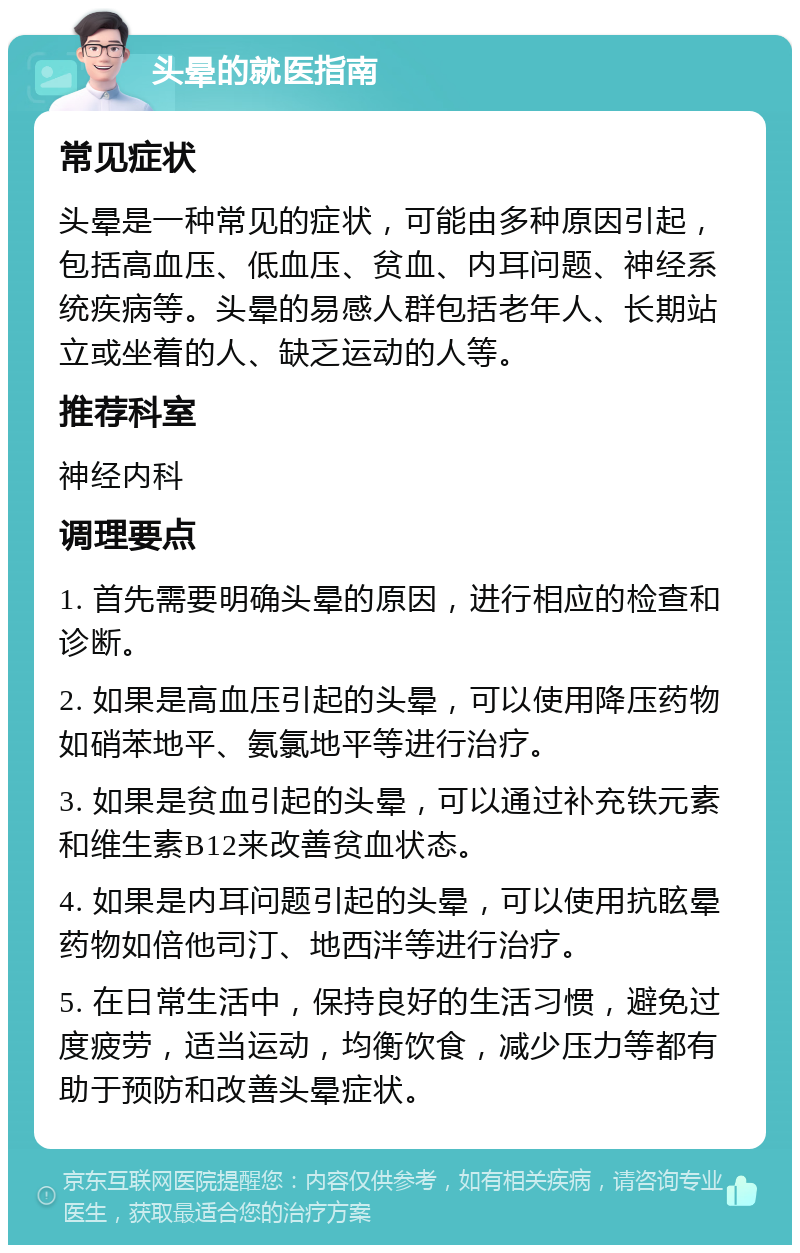 头晕的就医指南 常见症状 头晕是一种常见的症状，可能由多种原因引起，包括高血压、低血压、贫血、内耳问题、神经系统疾病等。头晕的易感人群包括老年人、长期站立或坐着的人、缺乏运动的人等。 推荐科室 神经内科 调理要点 1. 首先需要明确头晕的原因，进行相应的检查和诊断。 2. 如果是高血压引起的头晕，可以使用降压药物如硝苯地平、氨氯地平等进行治疗。 3. 如果是贫血引起的头晕，可以通过补充铁元素和维生素B12来改善贫血状态。 4. 如果是内耳问题引起的头晕，可以使用抗眩晕药物如倍他司汀、地西泮等进行治疗。 5. 在日常生活中，保持良好的生活习惯，避免过度疲劳，适当运动，均衡饮食，减少压力等都有助于预防和改善头晕症状。