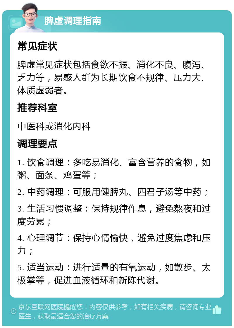 脾虚调理指南 常见症状 脾虚常见症状包括食欲不振、消化不良、腹泻、乏力等，易感人群为长期饮食不规律、压力大、体质虚弱者。 推荐科室 中医科或消化内科 调理要点 1. 饮食调理：多吃易消化、富含营养的食物，如粥、面条、鸡蛋等； 2. 中药调理：可服用健脾丸、四君子汤等中药； 3. 生活习惯调整：保持规律作息，避免熬夜和过度劳累； 4. 心理调节：保持心情愉快，避免过度焦虑和压力； 5. 适当运动：进行适量的有氧运动，如散步、太极拳等，促进血液循环和新陈代谢。