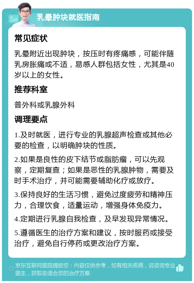 乳晕肿块就医指南 常见症状 乳晕附近出现肿块，按压时有疼痛感，可能伴随乳房胀痛或不适，易感人群包括女性，尤其是40岁以上的女性。 推荐科室 普外科或乳腺外科 调理要点 1.及时就医，进行专业的乳腺超声检查或其他必要的检查，以明确肿块的性质。 2.如果是良性的皮下结节或脂肪瘤，可以先观察，定期复查；如果是恶性的乳腺肿物，需要及时手术治疗，并可能需要辅助化疗或放疗。 3.保持良好的生活习惯，避免过度疲劳和精神压力，合理饮食，适量运动，增强身体免疫力。 4.定期进行乳腺自我检查，及早发现异常情况。 5.遵循医生的治疗方案和建议，按时服药或接受治疗，避免自行停药或更改治疗方案。