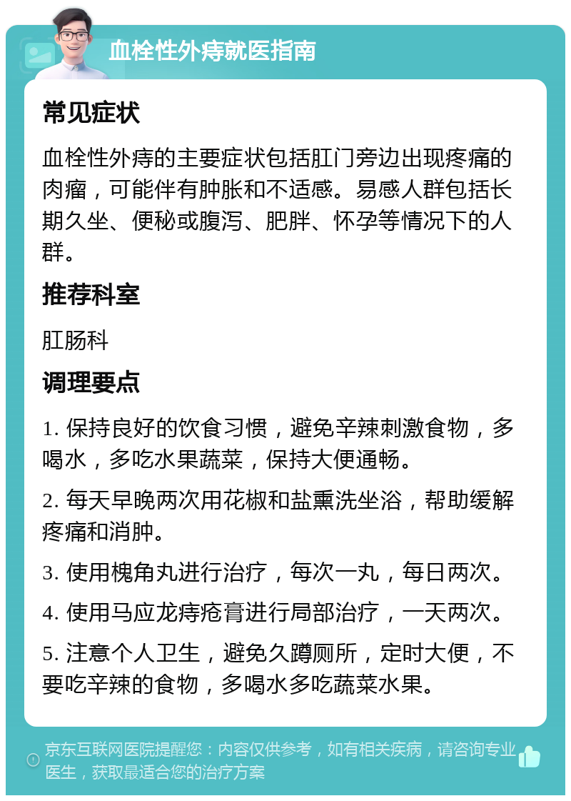 血栓性外痔就医指南 常见症状 血栓性外痔的主要症状包括肛门旁边出现疼痛的肉瘤，可能伴有肿胀和不适感。易感人群包括长期久坐、便秘或腹泻、肥胖、怀孕等情况下的人群。 推荐科室 肛肠科 调理要点 1. 保持良好的饮食习惯，避免辛辣刺激食物，多喝水，多吃水果蔬菜，保持大便通畅。 2. 每天早晚两次用花椒和盐熏洗坐浴，帮助缓解疼痛和消肿。 3. 使用槐角丸进行治疗，每次一丸，每日两次。 4. 使用马应龙痔疮膏进行局部治疗，一天两次。 5. 注意个人卫生，避免久蹲厕所，定时大便，不要吃辛辣的食物，多喝水多吃蔬菜水果。