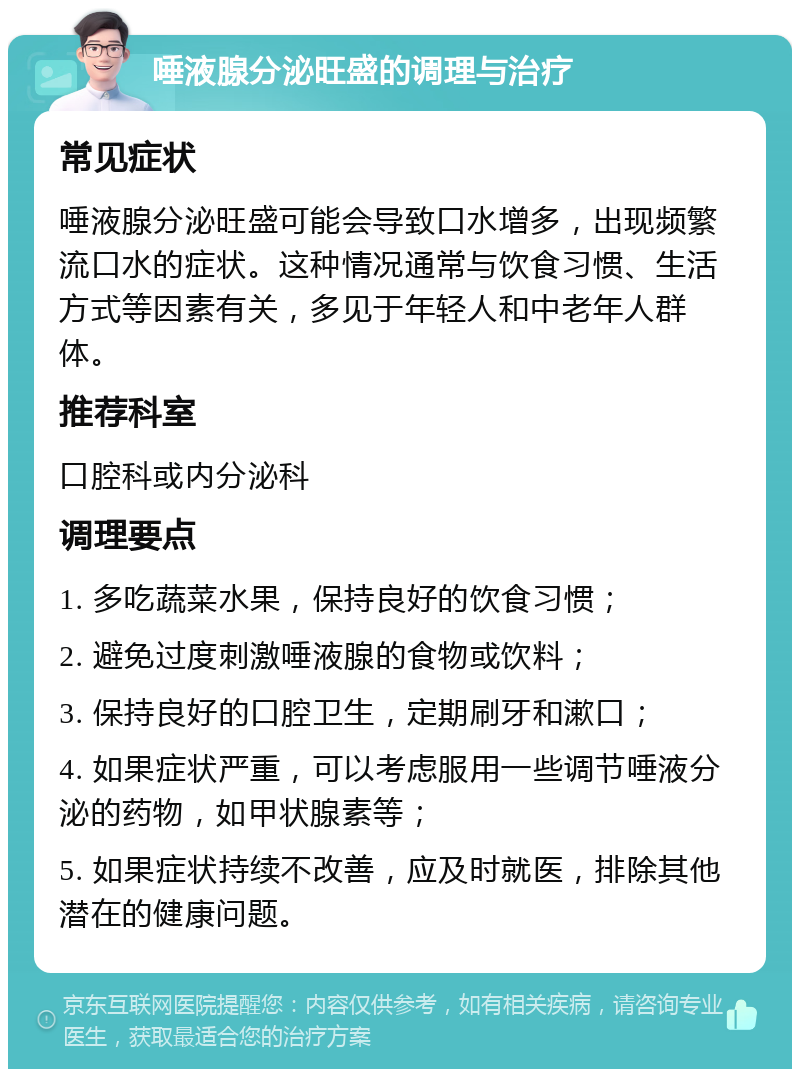 唾液腺分泌旺盛的调理与治疗 常见症状 唾液腺分泌旺盛可能会导致口水增多，出现频繁流口水的症状。这种情况通常与饮食习惯、生活方式等因素有关，多见于年轻人和中老年人群体。 推荐科室 口腔科或内分泌科 调理要点 1. 多吃蔬菜水果，保持良好的饮食习惯； 2. 避免过度刺激唾液腺的食物或饮料； 3. 保持良好的口腔卫生，定期刷牙和漱口； 4. 如果症状严重，可以考虑服用一些调节唾液分泌的药物，如甲状腺素等； 5. 如果症状持续不改善，应及时就医，排除其他潜在的健康问题。