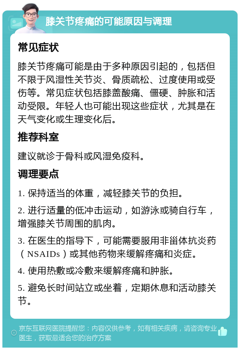 膝关节疼痛的可能原因与调理 常见症状 膝关节疼痛可能是由于多种原因引起的，包括但不限于风湿性关节炎、骨质疏松、过度使用或受伤等。常见症状包括膝盖酸痛、僵硬、肿胀和活动受限。年轻人也可能出现这些症状，尤其是在天气变化或生理变化后。 推荐科室 建议就诊于骨科或风湿免疫科。 调理要点 1. 保持适当的体重，减轻膝关节的负担。 2. 进行适量的低冲击运动，如游泳或骑自行车，增强膝关节周围的肌肉。 3. 在医生的指导下，可能需要服用非甾体抗炎药（NSAIDs）或其他药物来缓解疼痛和炎症。 4. 使用热敷或冷敷来缓解疼痛和肿胀。 5. 避免长时间站立或坐着，定期休息和活动膝关节。