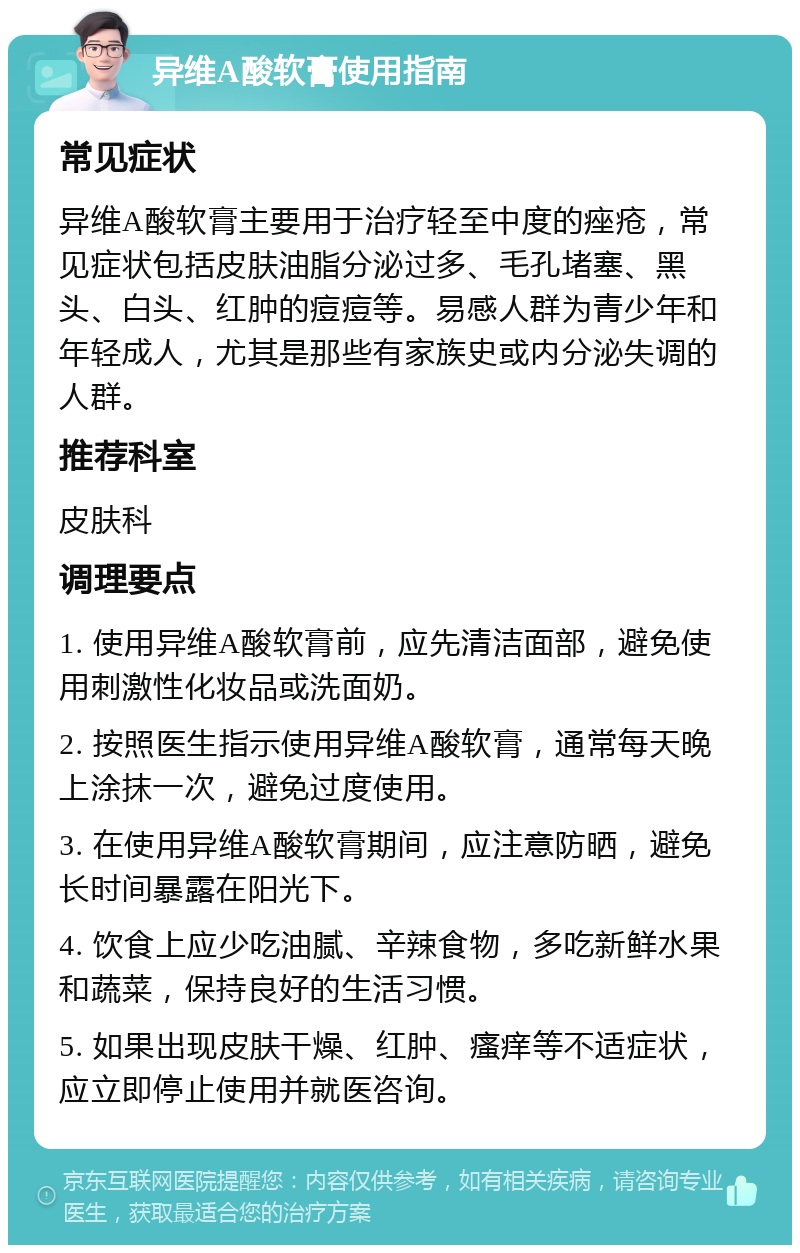 异维A酸软膏使用指南 常见症状 异维A酸软膏主要用于治疗轻至中度的痤疮，常见症状包括皮肤油脂分泌过多、毛孔堵塞、黑头、白头、红肿的痘痘等。易感人群为青少年和年轻成人，尤其是那些有家族史或内分泌失调的人群。 推荐科室 皮肤科 调理要点 1. 使用异维A酸软膏前，应先清洁面部，避免使用刺激性化妆品或洗面奶。 2. 按照医生指示使用异维A酸软膏，通常每天晚上涂抹一次，避免过度使用。 3. 在使用异维A酸软膏期间，应注意防晒，避免长时间暴露在阳光下。 4. 饮食上应少吃油腻、辛辣食物，多吃新鲜水果和蔬菜，保持良好的生活习惯。 5. 如果出现皮肤干燥、红肿、瘙痒等不适症状，应立即停止使用并就医咨询。