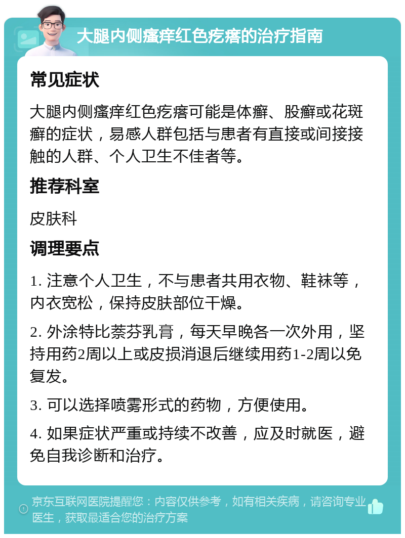 大腿内侧瘙痒红色疙瘩的治疗指南 常见症状 大腿内侧瘙痒红色疙瘩可能是体癣、股癣或花斑癣的症状，易感人群包括与患者有直接或间接接触的人群、个人卫生不佳者等。 推荐科室 皮肤科 调理要点 1. 注意个人卫生，不与患者共用衣物、鞋袜等，内衣宽松，保持皮肤部位干燥。 2. 外涂特比萘芬乳膏，每天早晚各一次外用，坚持用药2周以上或皮损消退后继续用药1-2周以免复发。 3. 可以选择喷雾形式的药物，方便使用。 4. 如果症状严重或持续不改善，应及时就医，避免自我诊断和治疗。