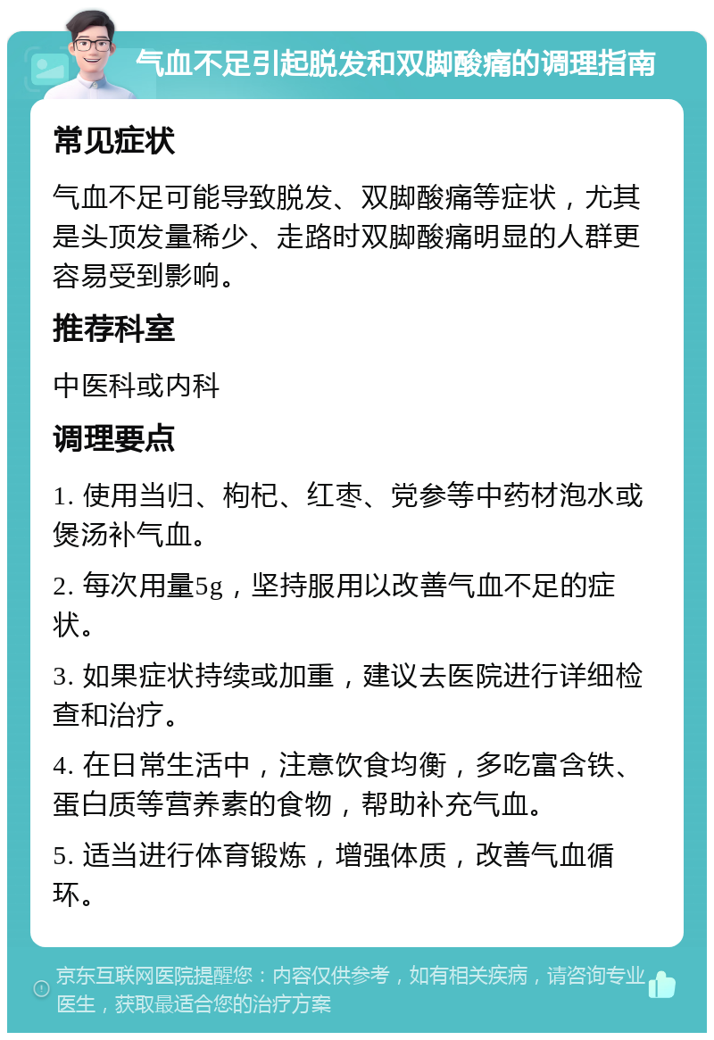 气血不足引起脱发和双脚酸痛的调理指南 常见症状 气血不足可能导致脱发、双脚酸痛等症状，尤其是头顶发量稀少、走路时双脚酸痛明显的人群更容易受到影响。 推荐科室 中医科或内科 调理要点 1. 使用当归、枸杞、红枣、党参等中药材泡水或煲汤补气血。 2. 每次用量5g，坚持服用以改善气血不足的症状。 3. 如果症状持续或加重，建议去医院进行详细检查和治疗。 4. 在日常生活中，注意饮食均衡，多吃富含铁、蛋白质等营养素的食物，帮助补充气血。 5. 适当进行体育锻炼，增强体质，改善气血循环。