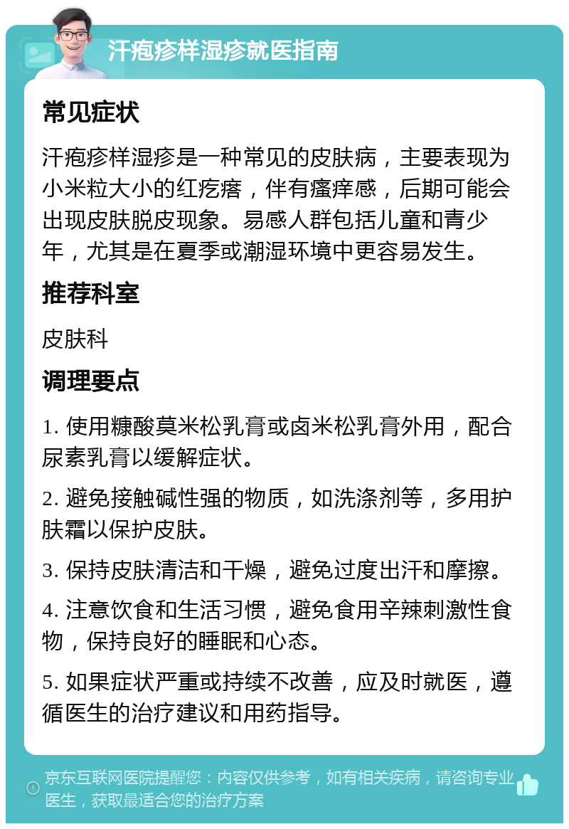 汗疱疹样湿疹就医指南 常见症状 汗疱疹样湿疹是一种常见的皮肤病，主要表现为小米粒大小的红疙瘩，伴有瘙痒感，后期可能会出现皮肤脱皮现象。易感人群包括儿童和青少年，尤其是在夏季或潮湿环境中更容易发生。 推荐科室 皮肤科 调理要点 1. 使用糠酸莫米松乳膏或卤米松乳膏外用，配合尿素乳膏以缓解症状。 2. 避免接触碱性强的物质，如洗涤剂等，多用护肤霜以保护皮肤。 3. 保持皮肤清洁和干燥，避免过度出汗和摩擦。 4. 注意饮食和生活习惯，避免食用辛辣刺激性食物，保持良好的睡眠和心态。 5. 如果症状严重或持续不改善，应及时就医，遵循医生的治疗建议和用药指导。