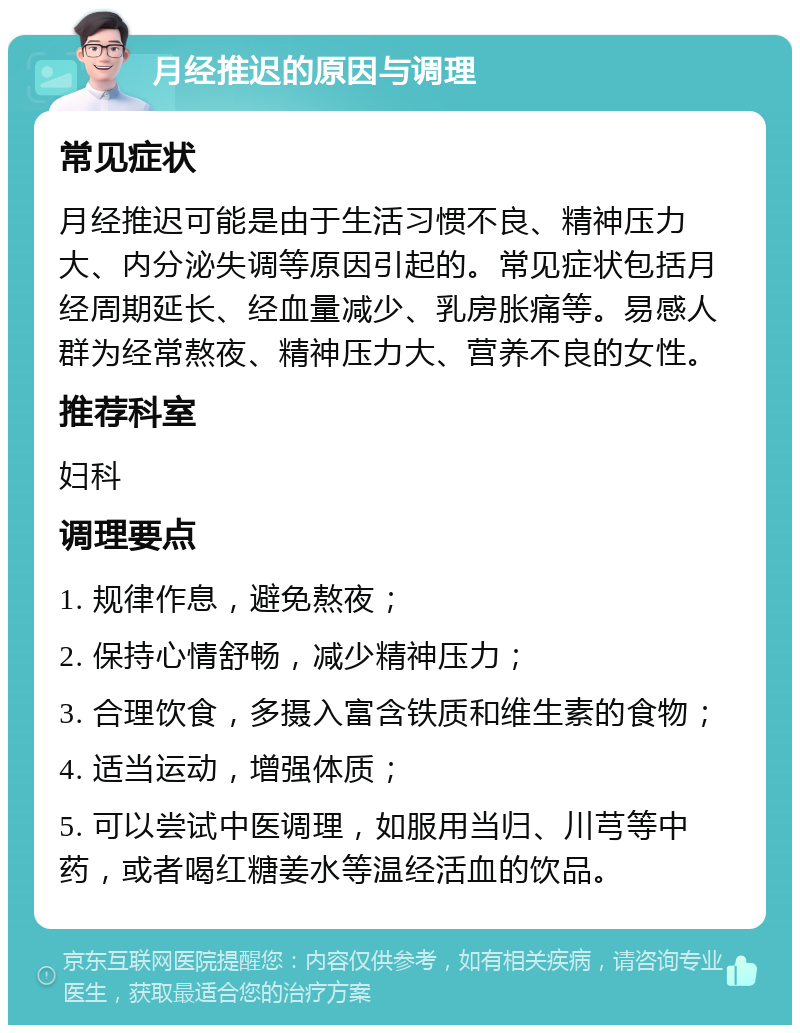 月经推迟的原因与调理 常见症状 月经推迟可能是由于生活习惯不良、精神压力大、内分泌失调等原因引起的。常见症状包括月经周期延长、经血量减少、乳房胀痛等。易感人群为经常熬夜、精神压力大、营养不良的女性。 推荐科室 妇科 调理要点 1. 规律作息，避免熬夜； 2. 保持心情舒畅，减少精神压力； 3. 合理饮食，多摄入富含铁质和维生素的食物； 4. 适当运动，增强体质； 5. 可以尝试中医调理，如服用当归、川芎等中药，或者喝红糖姜水等温经活血的饮品。