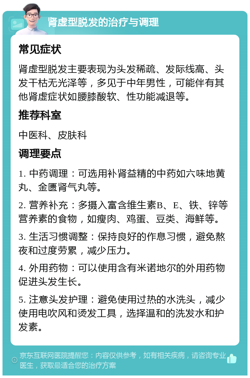 肾虚型脱发的治疗与调理 常见症状 肾虚型脱发主要表现为头发稀疏、发际线高、头发干枯无光泽等，多见于中年男性，可能伴有其他肾虚症状如腰膝酸软、性功能减退等。 推荐科室 中医科、皮肤科 调理要点 1. 中药调理：可选用补肾益精的中药如六味地黄丸、金匮肾气丸等。 2. 营养补充：多摄入富含维生素B、E、铁、锌等营养素的食物，如瘦肉、鸡蛋、豆类、海鲜等。 3. 生活习惯调整：保持良好的作息习惯，避免熬夜和过度劳累，减少压力。 4. 外用药物：可以使用含有米诺地尔的外用药物促进头发生长。 5. 注意头发护理：避免使用过热的水洗头，减少使用电吹风和烫发工具，选择温和的洗发水和护发素。