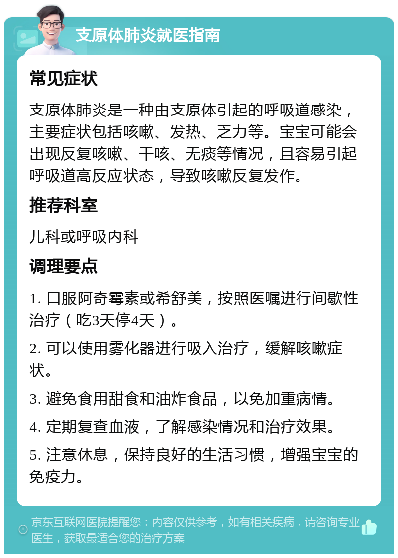 支原体肺炎就医指南 常见症状 支原体肺炎是一种由支原体引起的呼吸道感染，主要症状包括咳嗽、发热、乏力等。宝宝可能会出现反复咳嗽、干咳、无痰等情况，且容易引起呼吸道高反应状态，导致咳嗽反复发作。 推荐科室 儿科或呼吸内科 调理要点 1. 口服阿奇霉素或希舒美，按照医嘱进行间歇性治疗（吃3天停4天）。 2. 可以使用雾化器进行吸入治疗，缓解咳嗽症状。 3. 避免食用甜食和油炸食品，以免加重病情。 4. 定期复查血液，了解感染情况和治疗效果。 5. 注意休息，保持良好的生活习惯，增强宝宝的免疫力。