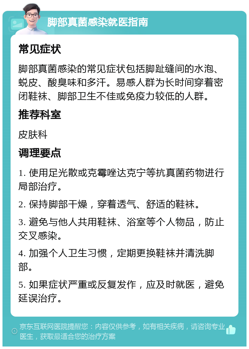 脚部真菌感染就医指南 常见症状 脚部真菌感染的常见症状包括脚趾缝间的水泡、蜕皮、酸臭味和多汗。易感人群为长时间穿着密闭鞋袜、脚部卫生不佳或免疫力较低的人群。 推荐科室 皮肤科 调理要点 1. 使用足光散或克霉唑达克宁等抗真菌药物进行局部治疗。 2. 保持脚部干燥，穿着透气、舒适的鞋袜。 3. 避免与他人共用鞋袜、浴室等个人物品，防止交叉感染。 4. 加强个人卫生习惯，定期更换鞋袜并清洗脚部。 5. 如果症状严重或反复发作，应及时就医，避免延误治疗。