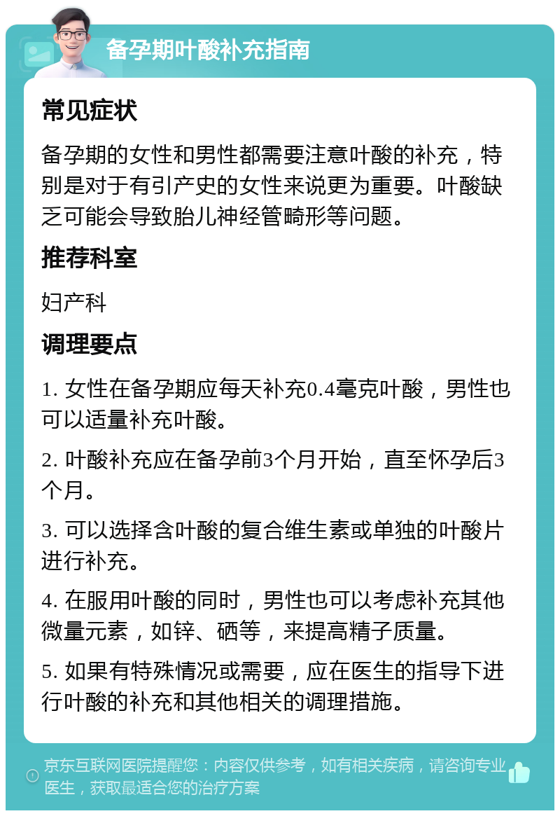 备孕期叶酸补充指南 常见症状 备孕期的女性和男性都需要注意叶酸的补充，特别是对于有引产史的女性来说更为重要。叶酸缺乏可能会导致胎儿神经管畸形等问题。 推荐科室 妇产科 调理要点 1. 女性在备孕期应每天补充0.4毫克叶酸，男性也可以适量补充叶酸。 2. 叶酸补充应在备孕前3个月开始，直至怀孕后3个月。 3. 可以选择含叶酸的复合维生素或单独的叶酸片进行补充。 4. 在服用叶酸的同时，男性也可以考虑补充其他微量元素，如锌、硒等，来提高精子质量。 5. 如果有特殊情况或需要，应在医生的指导下进行叶酸的补充和其他相关的调理措施。