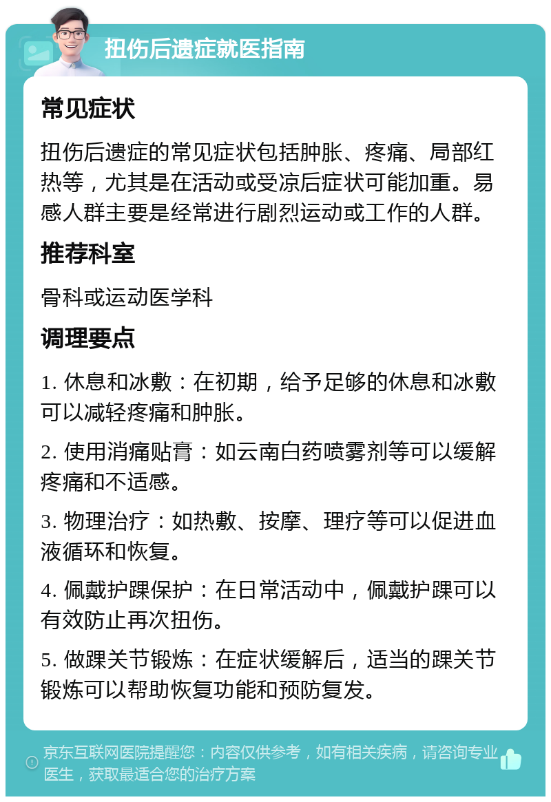 扭伤后遗症就医指南 常见症状 扭伤后遗症的常见症状包括肿胀、疼痛、局部红热等，尤其是在活动或受凉后症状可能加重。易感人群主要是经常进行剧烈运动或工作的人群。 推荐科室 骨科或运动医学科 调理要点 1. 休息和冰敷：在初期，给予足够的休息和冰敷可以减轻疼痛和肿胀。 2. 使用消痛贴膏：如云南白药喷雾剂等可以缓解疼痛和不适感。 3. 物理治疗：如热敷、按摩、理疗等可以促进血液循环和恢复。 4. 佩戴护踝保护：在日常活动中，佩戴护踝可以有效防止再次扭伤。 5. 做踝关节锻炼：在症状缓解后，适当的踝关节锻炼可以帮助恢复功能和预防复发。