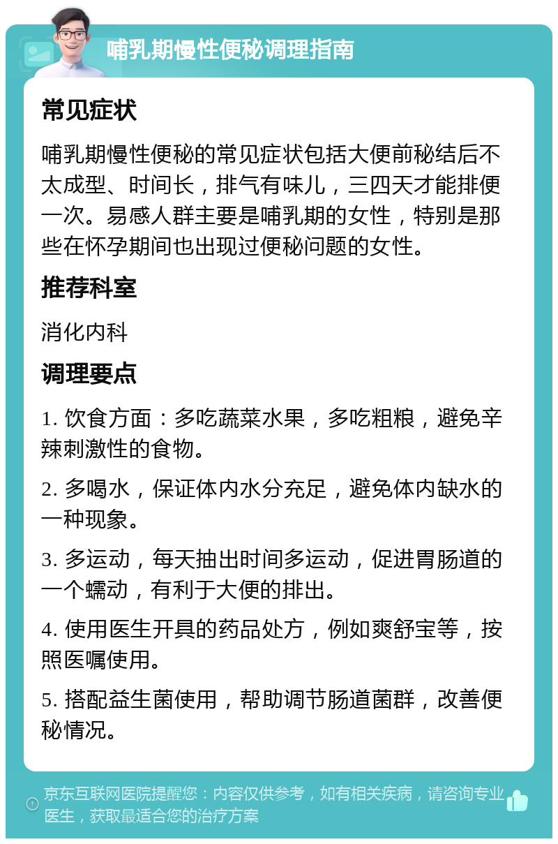 哺乳期慢性便秘调理指南 常见症状 哺乳期慢性便秘的常见症状包括大便前秘结后不太成型、时间长，排气有味儿，三四天才能排便一次。易感人群主要是哺乳期的女性，特别是那些在怀孕期间也出现过便秘问题的女性。 推荐科室 消化内科 调理要点 1. 饮食方面：多吃蔬菜水果，多吃粗粮，避免辛辣刺激性的食物。 2. 多喝水，保证体内水分充足，避免体内缺水的一种现象。 3. 多运动，每天抽出时间多运动，促进胃肠道的一个蠕动，有利于大便的排出。 4. 使用医生开具的药品处方，例如爽舒宝等，按照医嘱使用。 5. 搭配益生菌使用，帮助调节肠道菌群，改善便秘情况。