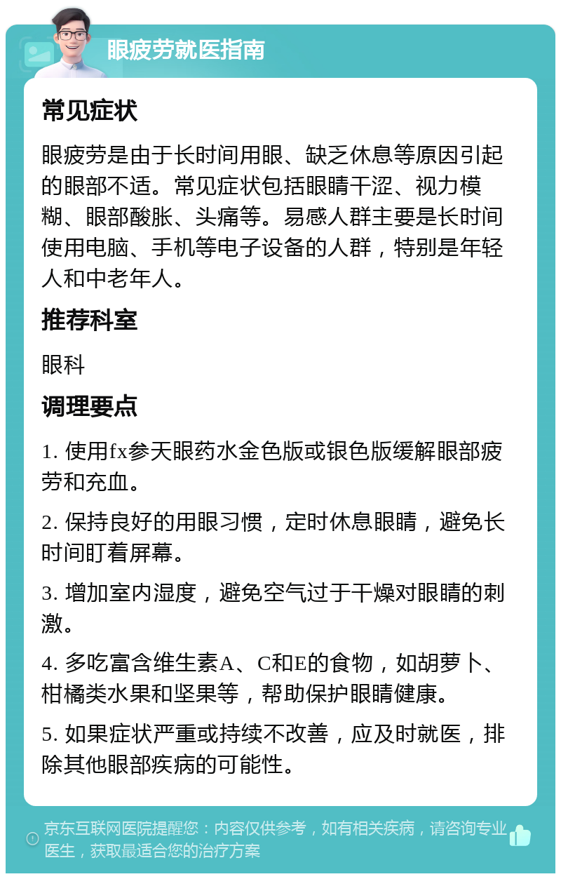 眼疲劳就医指南 常见症状 眼疲劳是由于长时间用眼、缺乏休息等原因引起的眼部不适。常见症状包括眼睛干涩、视力模糊、眼部酸胀、头痛等。易感人群主要是长时间使用电脑、手机等电子设备的人群，特别是年轻人和中老年人。 推荐科室 眼科 调理要点 1. 使用fx参天眼药水金色版或银色版缓解眼部疲劳和充血。 2. 保持良好的用眼习惯，定时休息眼睛，避免长时间盯着屏幕。 3. 增加室内湿度，避免空气过于干燥对眼睛的刺激。 4. 多吃富含维生素A、C和E的食物，如胡萝卜、柑橘类水果和坚果等，帮助保护眼睛健康。 5. 如果症状严重或持续不改善，应及时就医，排除其他眼部疾病的可能性。