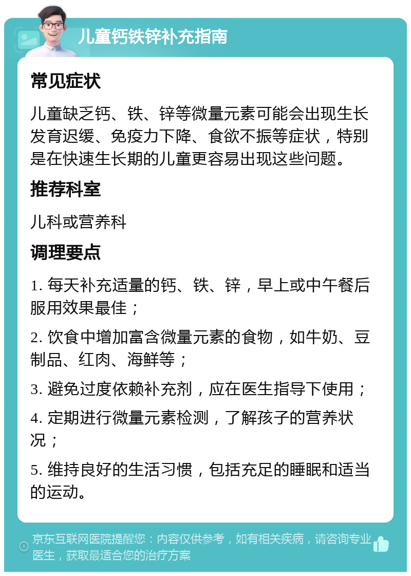 儿童钙铁锌补充指南 常见症状 儿童缺乏钙、铁、锌等微量元素可能会出现生长发育迟缓、免疫力下降、食欲不振等症状，特别是在快速生长期的儿童更容易出现这些问题。 推荐科室 儿科或营养科 调理要点 1. 每天补充适量的钙、铁、锌，早上或中午餐后服用效果最佳； 2. 饮食中增加富含微量元素的食物，如牛奶、豆制品、红肉、海鲜等； 3. 避免过度依赖补充剂，应在医生指导下使用； 4. 定期进行微量元素检测，了解孩子的营养状况； 5. 维持良好的生活习惯，包括充足的睡眠和适当的运动。