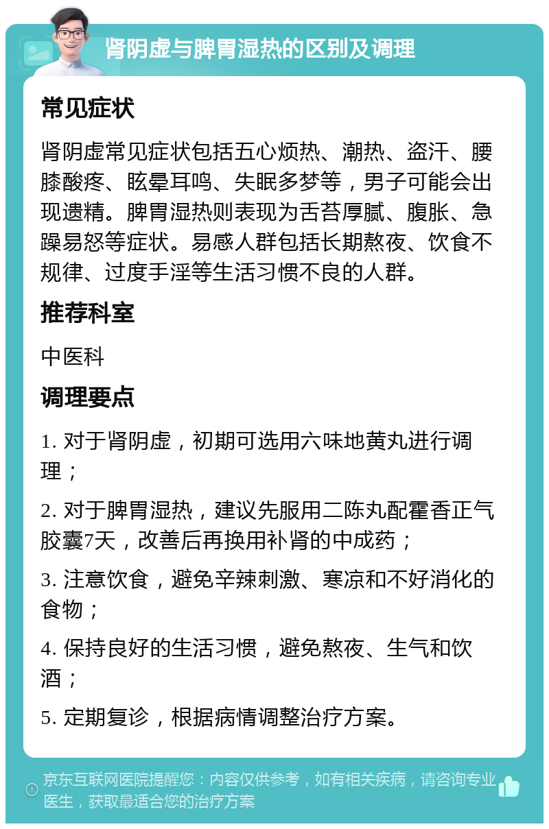 肾阴虚与脾胃湿热的区别及调理 常见症状 肾阴虚常见症状包括五心烦热、潮热、盗汗、腰膝酸疼、眩晕耳鸣、失眠多梦等，男子可能会出现遗精。脾胃湿热则表现为舌苔厚腻、腹胀、急躁易怒等症状。易感人群包括长期熬夜、饮食不规律、过度手淫等生活习惯不良的人群。 推荐科室 中医科 调理要点 1. 对于肾阴虚，初期可选用六味地黄丸进行调理； 2. 对于脾胃湿热，建议先服用二陈丸配霍香正气胶囊7天，改善后再换用补肾的中成药； 3. 注意饮食，避免辛辣刺激、寒凉和不好消化的食物； 4. 保持良好的生活习惯，避免熬夜、生气和饮酒； 5. 定期复诊，根据病情调整治疗方案。