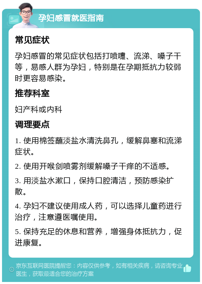 孕妇感冒就医指南 常见症状 孕妇感冒的常见症状包括打喷嚏、流涕、嗓子干等，易感人群为孕妇，特别是在孕期抵抗力较弱时更容易感染。 推荐科室 妇产科或内科 调理要点 1. 使用棉签蘸淡盐水清洗鼻孔，缓解鼻塞和流涕症状。 2. 使用开喉剑喷雾剂缓解嗓子干痒的不适感。 3. 用淡盐水漱口，保持口腔清洁，预防感染扩散。 4. 孕妇不建议使用成人药，可以选择儿童药进行治疗，注意遵医嘱使用。 5. 保持充足的休息和营养，增强身体抵抗力，促进康复。