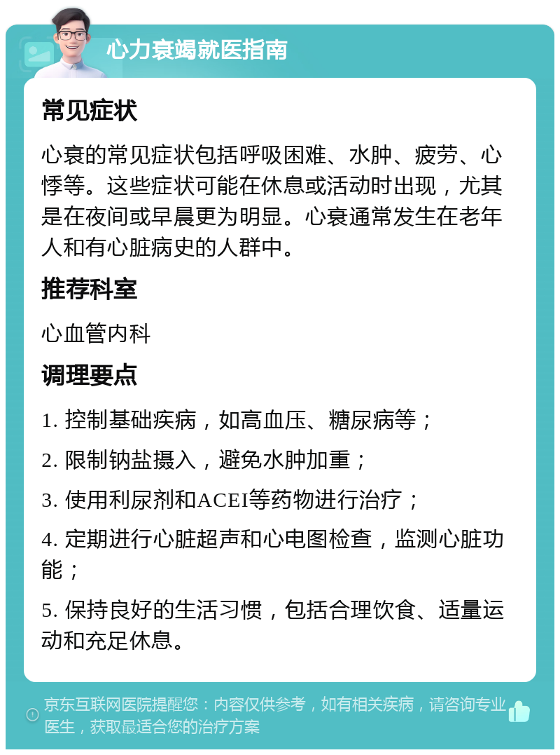 心力衰竭就医指南 常见症状 心衰的常见症状包括呼吸困难、水肿、疲劳、心悸等。这些症状可能在休息或活动时出现，尤其是在夜间或早晨更为明显。心衰通常发生在老年人和有心脏病史的人群中。 推荐科室 心血管内科 调理要点 1. 控制基础疾病，如高血压、糖尿病等； 2. 限制钠盐摄入，避免水肿加重； 3. 使用利尿剂和ACEI等药物进行治疗； 4. 定期进行心脏超声和心电图检查，监测心脏功能； 5. 保持良好的生活习惯，包括合理饮食、适量运动和充足休息。