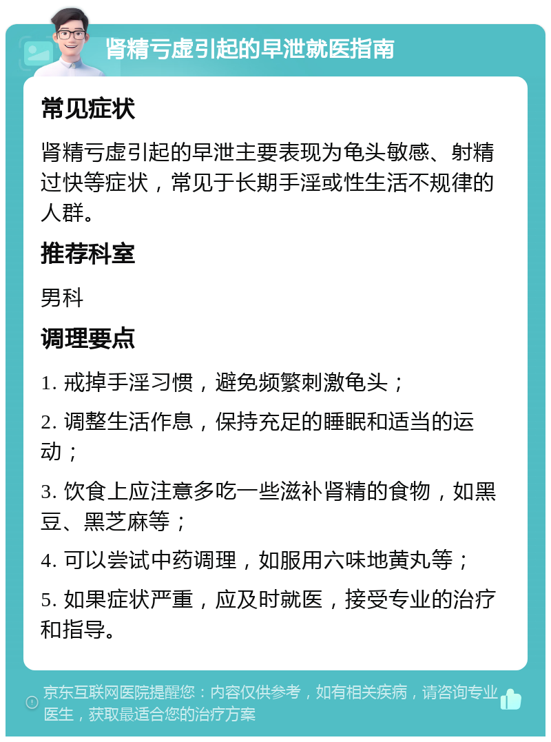 肾精亏虚引起的早泄就医指南 常见症状 肾精亏虚引起的早泄主要表现为龟头敏感、射精过快等症状，常见于长期手淫或性生活不规律的人群。 推荐科室 男科 调理要点 1. 戒掉手淫习惯，避免频繁刺激龟头； 2. 调整生活作息，保持充足的睡眠和适当的运动； 3. 饮食上应注意多吃一些滋补肾精的食物，如黑豆、黑芝麻等； 4. 可以尝试中药调理，如服用六味地黄丸等； 5. 如果症状严重，应及时就医，接受专业的治疗和指导。