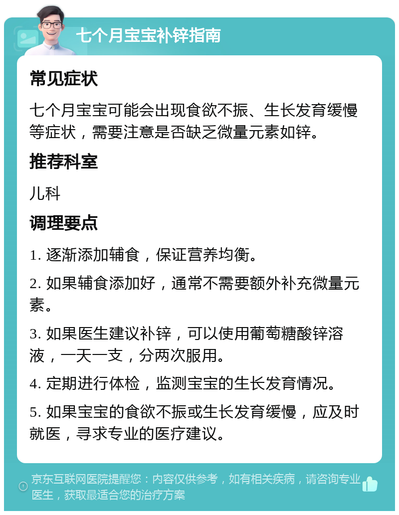 七个月宝宝补锌指南 常见症状 七个月宝宝可能会出现食欲不振、生长发育缓慢等症状，需要注意是否缺乏微量元素如锌。 推荐科室 儿科 调理要点 1. 逐渐添加辅食，保证营养均衡。 2. 如果辅食添加好，通常不需要额外补充微量元素。 3. 如果医生建议补锌，可以使用葡萄糖酸锌溶液，一天一支，分两次服用。 4. 定期进行体检，监测宝宝的生长发育情况。 5. 如果宝宝的食欲不振或生长发育缓慢，应及时就医，寻求专业的医疗建议。