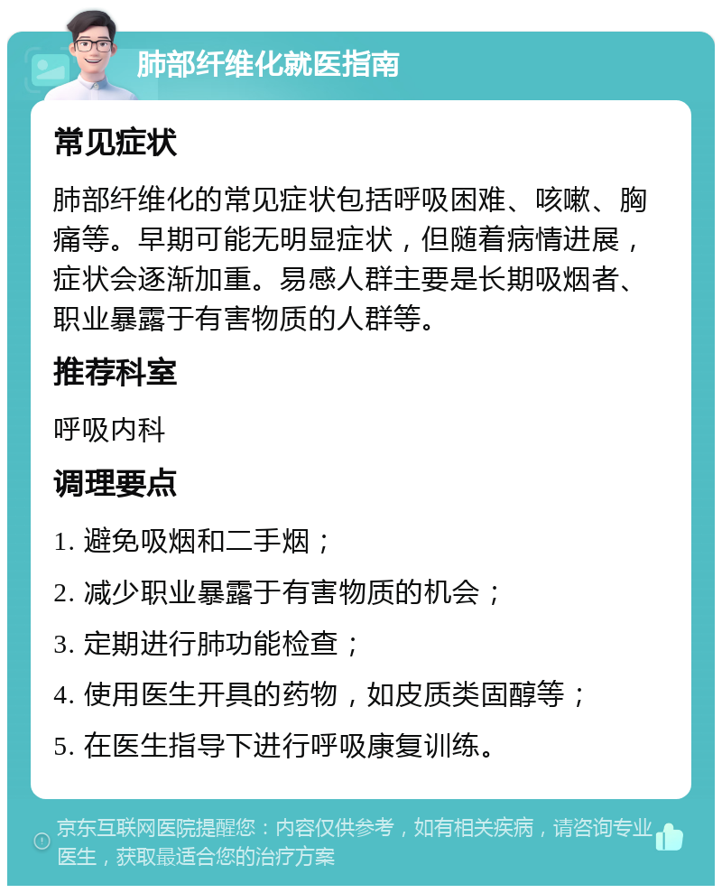 肺部纤维化就医指南 常见症状 肺部纤维化的常见症状包括呼吸困难、咳嗽、胸痛等。早期可能无明显症状，但随着病情进展，症状会逐渐加重。易感人群主要是长期吸烟者、职业暴露于有害物质的人群等。 推荐科室 呼吸内科 调理要点 1. 避免吸烟和二手烟； 2. 减少职业暴露于有害物质的机会； 3. 定期进行肺功能检查； 4. 使用医生开具的药物，如皮质类固醇等； 5. 在医生指导下进行呼吸康复训练。