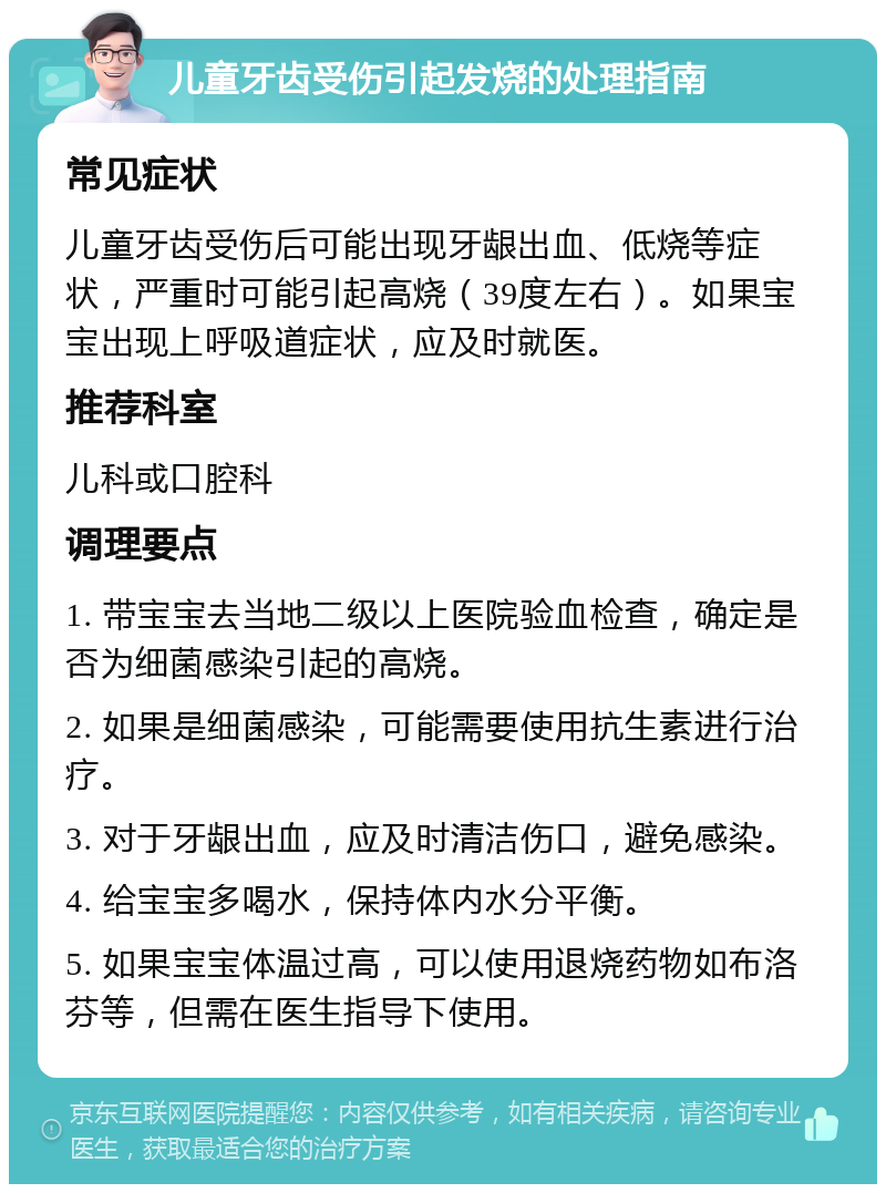 儿童牙齿受伤引起发烧的处理指南 常见症状 儿童牙齿受伤后可能出现牙龈出血、低烧等症状，严重时可能引起高烧（39度左右）。如果宝宝出现上呼吸道症状，应及时就医。 推荐科室 儿科或口腔科 调理要点 1. 带宝宝去当地二级以上医院验血检查，确定是否为细菌感染引起的高烧。 2. 如果是细菌感染，可能需要使用抗生素进行治疗。 3. 对于牙龈出血，应及时清洁伤口，避免感染。 4. 给宝宝多喝水，保持体内水分平衡。 5. 如果宝宝体温过高，可以使用退烧药物如布洛芬等，但需在医生指导下使用。