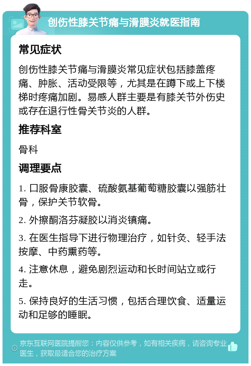 创伤性膝关节痛与滑膜炎就医指南 常见症状 创伤性膝关节痛与滑膜炎常见症状包括膝盖疼痛、肿胀、活动受限等，尤其是在蹲下或上下楼梯时疼痛加剧。易感人群主要是有膝关节外伤史或存在退行性骨关节炎的人群。 推荐科室 骨科 调理要点 1. 口服骨康胶囊、硫酸氨基葡萄糖胶囊以强筋壮骨，保护关节软骨。 2. 外擦酮洛芬凝胶以消炎镇痛。 3. 在医生指导下进行物理治疗，如针灸、轻手法按摩、中药熏药等。 4. 注意休息，避免剧烈运动和长时间站立或行走。 5. 保持良好的生活习惯，包括合理饮食、适量运动和足够的睡眠。