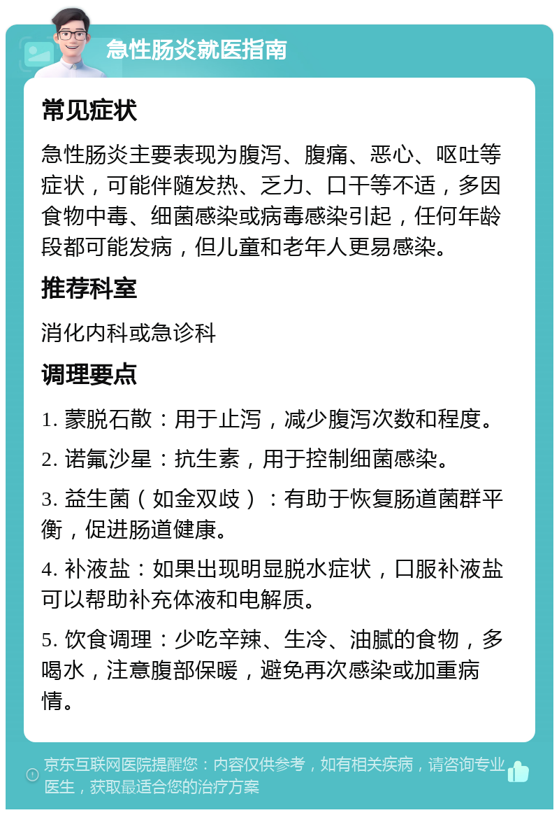 急性肠炎就医指南 常见症状 急性肠炎主要表现为腹泻、腹痛、恶心、呕吐等症状，可能伴随发热、乏力、口干等不适，多因食物中毒、细菌感染或病毒感染引起，任何年龄段都可能发病，但儿童和老年人更易感染。 推荐科室 消化内科或急诊科 调理要点 1. 蒙脱石散：用于止泻，减少腹泻次数和程度。 2. 诺氟沙星：抗生素，用于控制细菌感染。 3. 益生菌（如金双歧）：有助于恢复肠道菌群平衡，促进肠道健康。 4. 补液盐：如果出现明显脱水症状，口服补液盐可以帮助补充体液和电解质。 5. 饮食调理：少吃辛辣、生冷、油腻的食物，多喝水，注意腹部保暖，避免再次感染或加重病情。