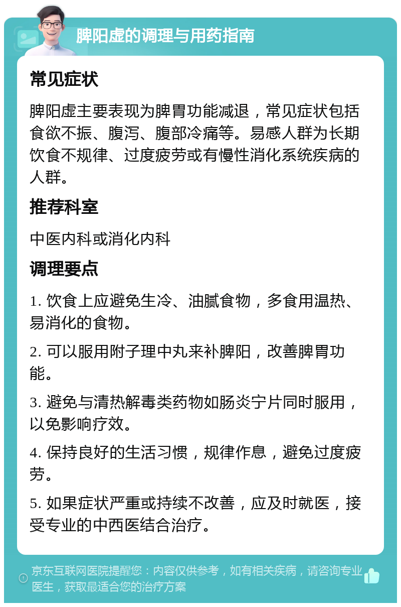 脾阳虚的调理与用药指南 常见症状 脾阳虚主要表现为脾胃功能减退，常见症状包括食欲不振、腹泻、腹部冷痛等。易感人群为长期饮食不规律、过度疲劳或有慢性消化系统疾病的人群。 推荐科室 中医内科或消化内科 调理要点 1. 饮食上应避免生冷、油腻食物，多食用温热、易消化的食物。 2. 可以服用附子理中丸来补脾阳，改善脾胃功能。 3. 避免与清热解毒类药物如肠炎宁片同时服用，以免影响疗效。 4. 保持良好的生活习惯，规律作息，避免过度疲劳。 5. 如果症状严重或持续不改善，应及时就医，接受专业的中西医结合治疗。